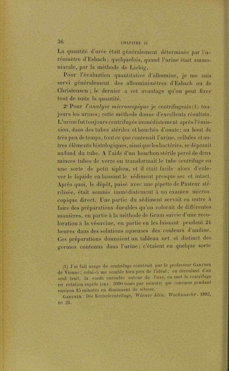 La quantité d urée était généralement déterminée par l’u- reomètre d Esbacli; quelquefois, quand l’urine était ammo- niacale, par la méthode de Liebig. Pour l’évaluation quantitative d’albumine, je me suis servi généralement, des albuminimèlres d’Esbach ou de Christensen ; le dernier a cet avantage qu’on peut fixer tout de suite la quantité. 2° Pour Vanalyse microscopique je centrifugeais(4) tou- jours les urines; cette méthode donne d’excellents résultats. L’urine fut toujours centrifugée immédiatement après l’émis- sion, dans des tubes stériles et bouchés d’ouate; au bout de très peu de temps, tout ce que contenait l’urine, cellules et au- tres éléments histologiques,ainsi queles bactéries, se déposait aufond du tube. A l’aide d’un bouchon stérile percé de deux minces tubes de verre on transformait le tube centrifuge en une sorte de petit siphon, et il éLait facile alors d’enle- ver le liquide en laissant le sédiment presque sec et intact. Ap i ès quoi, le dépôt, puisé avec une pipette de Pasteur sté- rilisée, était soumis immédiatement à un examen micros copique direct. Une partie du sédiment servait en outre à faire des préparations durables qu’on colorait de différentes manières, en partie à la méthode de Gram suivie d’une reco- loration à la vésuvine, en partie en les laissant pendant 24 heures dans des solutions aqueuses des couleurs d aniline. Ces préparations donnaient un tableau net et distinct des germes contenus dans l’urine; c’étaient en quelque sorte (1) J'ai fait usage du centrifuge construit par te professeur Gartner de Vienne; celui-ci me semble bien près de 1 idéal : en déroulant d un seul trait, la corde enroulée autour de 1 axe, on inet le centrifuge en rotation rapide (env. 3000 tours par minute) qui commue pendant environ 15 minutes en diminuant de vitesse. Gartner : Die Kreiselcentrifuge, Wiener Klin. Wochsnschr. 1892, no 25.