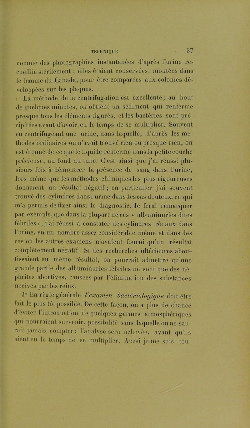 comme îles photographies instantanées (Taprès l’urine re- cueillie stérilement ; elles étaient conservées, montées dans le baume du Canada, pour être comparées aux colonies dé- veloppées sur les plaques. La méthode de la centrifugation est excellente; au bout de quelques minutes, on obtient un sédiment qui renferme presque tous les éléments figurés, el les bactéries sont pré- cipitées avant d’avoir eu le temps de se multiplier. Souvent en centrifugeant une urine, dans laquelle, d’après les mé- thodes ordinaires on n’avait trouvé rien ou presque rien, on est étonné de ce que le liquide renferme dans la petite couche précieuse, au fond du tube. C’est ainsi que j’ai réussi plu- sieurs fois à démontrer la présence de sang dans l’urine, lors même que les méthodes chimiques les plus rigoureuses donnaient un résultat négatif ; en particulier j’ai souvent trouvé des cylindres dans l’urine dans des cas douteux, ce qui m’a permis de fixer ainsi le diagnostic. Je ferai remarquer par exemple, que dans la plupart de ces « albuminuries dites fébriles », j’ai réussi à constater des cylindres rénaux dans Turine, en un nombre assez considérable même et dans des cas où les autres examens n’avaient fourni qu’un résultat complètement négatif. Si des recherches ultérieures abou- tissaient au même résultat, on pourrait admettre qu’une grande partie des albuminuries fébriles ne sont que des né- phrites abortives, causées par l’élimination des substances nocives par les reins. 3° En règle générale l'examen bactériologique doit être lait le plus tôt possible. De cette façon, on a plus de chance d’éviter l’introduction de quelques germes atmosphériques qui pourraient survenir, possibilité sans laquelle on ne sau- rait jamais compter; l’analyse sera achevée, avant qu’ils aient eu le temps de se multiplier. Aussi je me suis tou-