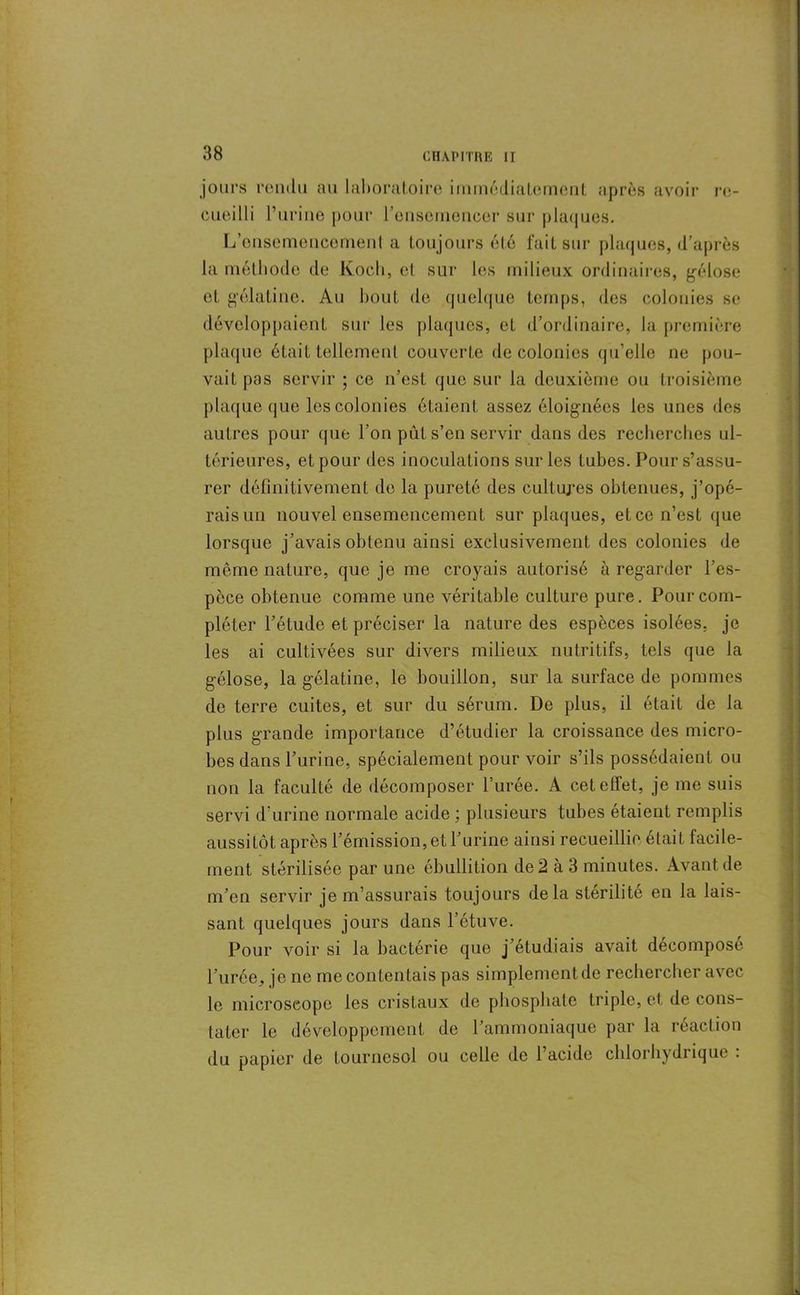 jours rendu au laboratoire immédiatement après avoir re- cueilli l’urine pour l’ensemencer sur plaques. L’onsemencemenl a toujours été fait sur plaques, d’après la méthode de Koch, et sur les milieux ordinaires, gélose et gélatine. Au bout de quelque temps, des colonies se développaient sur les plaques, et d’ordinaire, la première plaque était tellement couverte de colonies qu’elle ne pou- vait pas servir ; ce n’est que sur la deuxième ou troisième plaque que les colonies étaient assez éloignées les unes des autres pour que l’on pût s’en servir dans des recherches ul- térieures, et pour des inoculations sur les tubes. Pour s’assu- rer définitivement de la pureté des cultures obtenues, j’opé- rais un nouvel ensemencement sur plaques, et ce n’est que lorsque j’avais obtenu ainsi exclusivement des colonies de même nature, que je me croyais autorisé à regarder l’es- pèce obtenue comme une véritable culture pure. Pour com- pléter l’étude et préciser la nature des espèces isolées, je les ai cultivées sur divers milieux nutritifs, tels que la gélose, la gélatine, le bouillon, sur la surface de pommes de terre cuites, et sur du sérum. De plus, il était de la plus grande importance d’étudier la croissance des micro- bes dans l’urine, spécialement pour voir s’ils possédaient ou non la faculté de décomposer l’urée. A cet effet, je me suis servi d'urine normale acide ; plusieurs tubes étaient remplis aussitôt après l’émission, et l’urine ainsi recueillie était facile- ment stérilisée par une ébullition de 2 à 3 minutes. Avant de m’en servir je m’assurais toujours delà stérilité en la lais- sant quelques jours dans l’étuve. Pour voir si la bactérie que j’étudiais avait décomposé l’urée, je ne me contentais pas simplement de rechercher avec le microscope les cristaux de phosphate triple, et de cons- tater le développement de l’ammoniaque par la réaction du papier de tournesol ou celle de l’acide chlorhydiique .