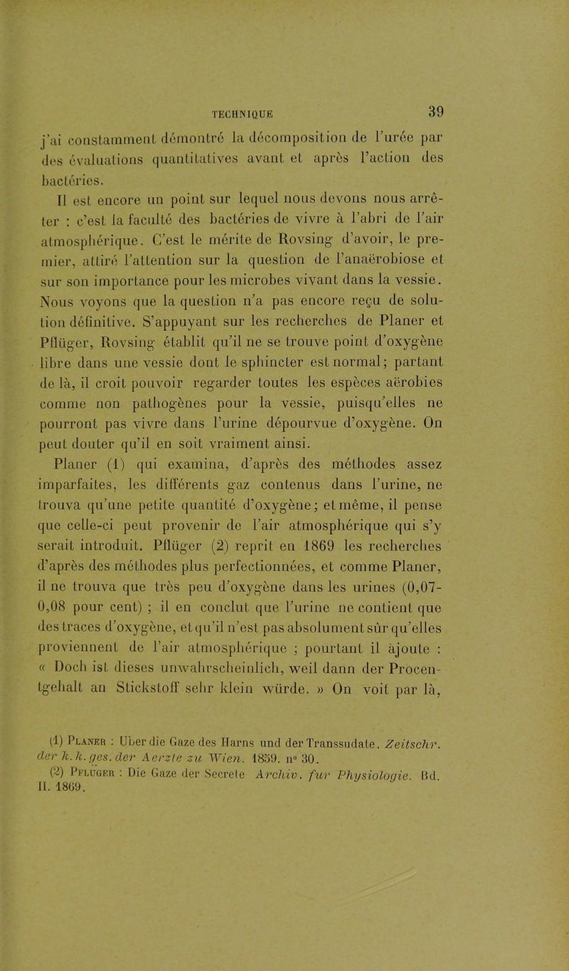 j’ai constamment démontré la décomposition de l’urée par des évaluations quantitatives avant et après l’action des bactéries. Il est encore un point sur lequel nous devons nous arrê- ter : c’est la faculté des bactéries de vivre à l’abri de l’air atmosphérique. C’est le mérite de Rovsing d’avoir, le pre- mier, attiré l’attention sur la question de l’anaërobiose et sur son importance pour les microbes vivant dans la vessie. Nous voyons que la question n’a pas encore reçu de solu- tion définitive. S’appuyant sur les recherches de Planer et Pflüger, Rovsing établit qu’il ne se trouve point d’oxygène libre dans une vessie dont le sphincter est normal; partant de là, il croit pouvoir regarder toutes les espèces aérobies comme non pathogènes pour la vessie, puisqu’elles ne pourront pas vivre dans l’urine dépourvue d’oxygène. On peut douter qu’il en soit vraiment ainsi. Planer (1) qui examina, d’après des méthodes assez imparfaites, les différents gaz contenus dans l’urine, ne trouva qu’une petite quantité d’oxygène; et même, il pense que celle-ci peut provenir de l’air atmosphérique qui s’y serait introduit. Pllügcr (2) reprit en 1869 les recherches d’après des méthodes plus perfectionnées, et comme Planer, il ne trouva que très peu d’oxygène dans les urines (0,07- 0,08 pour cent) ; il en conclut que l’urine ne contient que des traces d’oxygène, et qu’il n’est pas absolument sûr qu’elles proviennent de l’air atmosphérique ; pourtant il ajoute : « Doch ist dieses unwahrscheinlich, weil dann der Procen- tgchalt an Stickstofif sehr klein würde. » On voit par là, (1) Planer : ULer die Gaze des Harns und der Transsudate. Zeitschr. der k.k. g es. der Aerzle zu Wien. 1859. n» 30. (■i) Prlugeu : Die Gaze der Secrele Archiv. fur Physiologie. Bd II. 1809.