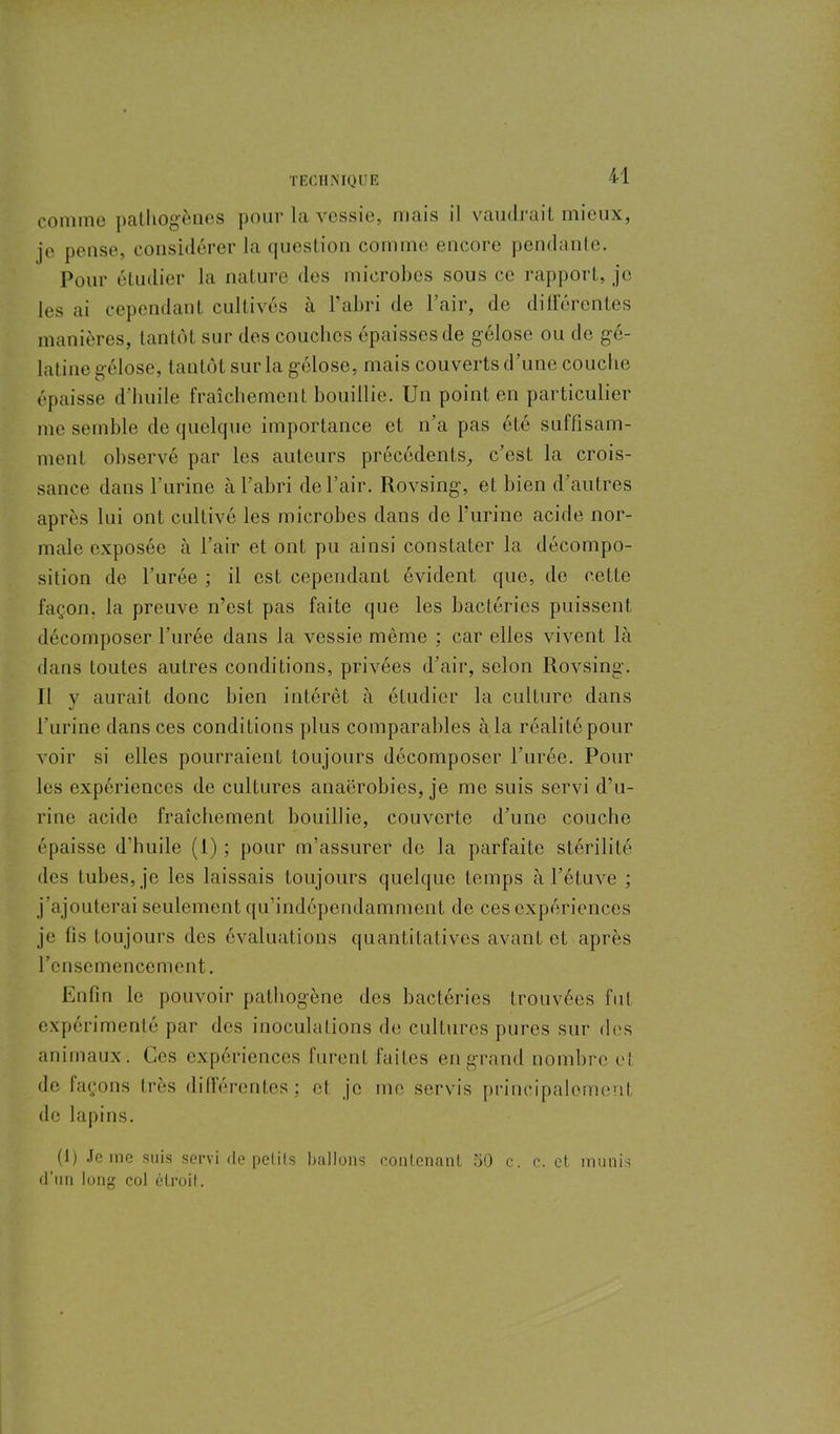 comme pathogènes pour la vessie, mais il vaudrait mieux, je pense, considérer la question comme encore pendante. Pour étudier la nature des microbes sous ce rapport, je les ai cependant cultivés à l’abri de l’air, de différentes manières, tantôt sur des couches épaisses de gélose ou de gé- latine gélose, tantôt sur la gélose, mais couverts d’une couche épaisse d’huile fraîchement bouillie. Un point en particulier me semble de quelque importance et n’a pas été suffisam- ment observé par les auteurs précédents, c’est la crois- sance dans l’urine à l’abri de l’air. Rovsing, et bien d’autres après lui ont cultivé les microbes dans de l’urine acide nor- male exposée à l’air et ont pu ainsi constater la décompo- sition de l’urée ; il est cependant évident que, do celte façon, la preuve n’est pas faite que les bactéries puissent décomposer l’urée dans la vessie même : car elles vivent là dans toutes autres conditions, privées d’air, selon Rovsing. Il y aurait donc bien intérêt à étudier la culture dans l’urine dans ces conditions plus comparables àla réalité pour voir si elles pourraient toujours décomposer l’urée. Pour les expériences de cultures anaérobies, je me suis servi d’u- rine acide fraîchement bouillie, couverte d’une couche épaisse d’huile (1) ; pour m’assurer de la parfaite stérilité des tubes, je les laissais toujours quelque temps à l’étuve ; j’ajouterai seulement qu’indépendamment de ces expériences je fis toujours des évaluations quantitatives avant et après l’ensemencement. Enfin le pouvoir pathogène des bactéries trouvées fut expérimenté par des inoculations de cultures pures sur des animaux. Ces expériences furent faites en grand nombre et de façons très différentes; et je me servis principalement de lapins. (1) Je me suis servi de petits ballons contenant 50 c. c. et munis d’un long col étroit.