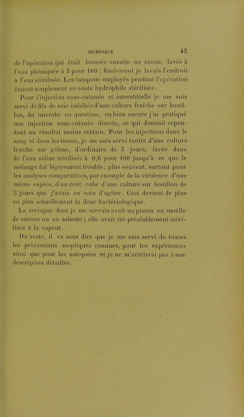 de l’opération qui était brossée ensuite au savon, lavée à l'eau phéniquée à 3 pour 100 ; finalement je lavais l'endroit à l’eau stérilisée. Les tampons employés pendant l’opération étaient simplement en ouaLe hydrophile stérilisée. Pour l’injection sous-cutanée et interstitielle je me suis servi de fils de soie imbibés d’une culture fraîche sur bouil- lon, du microbe en question, oubien encore j’ai pratiqué une injection sous-cutanée directe, ce qui donnait cepen- dant un résultat moins certain. Pour les injections dans le sang- et dans les tissus, je me suis servi tantôt d’une culture fraîche sur gélose, d’ordinaire de 3 jours, lavée dans de l’eau saline stérilisée à 0,6 pour 100 jusqu’à ce que le mélange fut légèrement (rouble ; plus souvent, surtout pour les analyses comparatives, par exemple de la virulence d’une même espèce, d’un cent, cube d’une culture sur bouillon de 3 jours que j’avais eu soin d’agiter. Ceci devient de plus en plus actuellement la dose bactériologique. La seringue dont je me servais avait un piston en moelle de sureau ou en asbeste ; elle avait été préalablement stéri- lisée à la vapeur. Du reste, il va sans dire que je me suis servi de toutes les précautions aseptiques connues, pour les expériences ainsi que pour les autopsies et je ne m’arrêterai pas à une description détaillée.