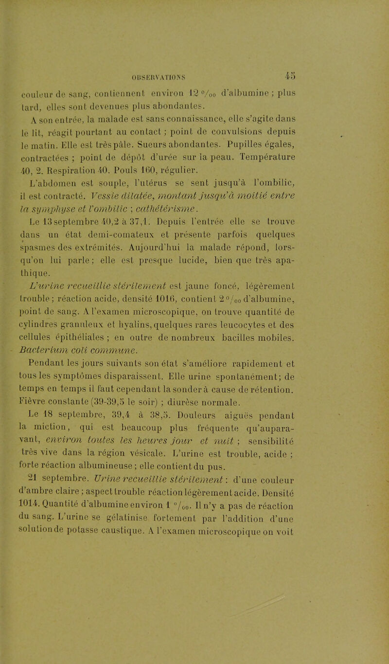 couleur de Sang, contiennent environ 12 %o d’albumine ; plus tard, elles sont devenues plus abondantes. A son entrée, la malade est sans connaissance, elle s’agite dans le lit, réagit pourtant au contact; point de convulsions depuis le matin. Elle est très pâle. Sueurs abondantes. Pupilles égales, contractées ; point de dépôt d’urée sur la peau. Température 40, 2. Respiration 40. Pouls 100, régulier. L'abdomen est souple, Tulérus se sent jusqu’à l’ombilic, il est contracté. Vessie dilatée, montant jusqu'à moitié entre la symphyse et l'ombilic ; cathétérisme. Le 13septembre 40,2 à 37,1. Depuis l’entrée elle se trouve dans un état clemi-comateux et présente parfois quelques • spasmes des extrémités. Aujourd'hui la malade répond, lors- qu’on lui parle; elle est presque lucide, bien que très apa- thique. L'urine recueillie stérilement est jaune foncé, légèrement trouble; réaction acide, densité 1010, contient 2°/00 d’albumine, point de sang. A l’examen microscopique, on trouve quantité de cylindres granuleux et hyalins, quelques rares leucocytes et des cellules épithéliales ; en outre de nombreux bacilles mobiles. Bacterium coli commune. Pendant les jours suivants son état s’améliore rapidement et tous les symptômes disparaissent. Elle urine spontanément; de temps en temps il faut cependant la sondera cause de rétention. Fièvre constante (39-39,5 le soir) ; diurèse normale. Le 18 septembre, 39,4 à 38,5. Douleurs aiguës pendant la miction, qui est beaucoup plus fréquente qu’aupara- vant, environ toutes les heures jour et nuit ; sensibilité très vive dans la région vésicale. L’urine est trouble, acide ; forte réaction albumineuse; elle contient du pus. 21 septembre. Urine recueillie stérilement : d’une couleur d ambre claire ; aspect trouble réaction légèrement acide. Densité 1014. Quantité d’albumine environ 1 °/00. Il n’y a pas de réaction du sang. L urine se gélatinisc fortement par l’addition d’une solution de potasse caustique. A l'examen microscopique on voit