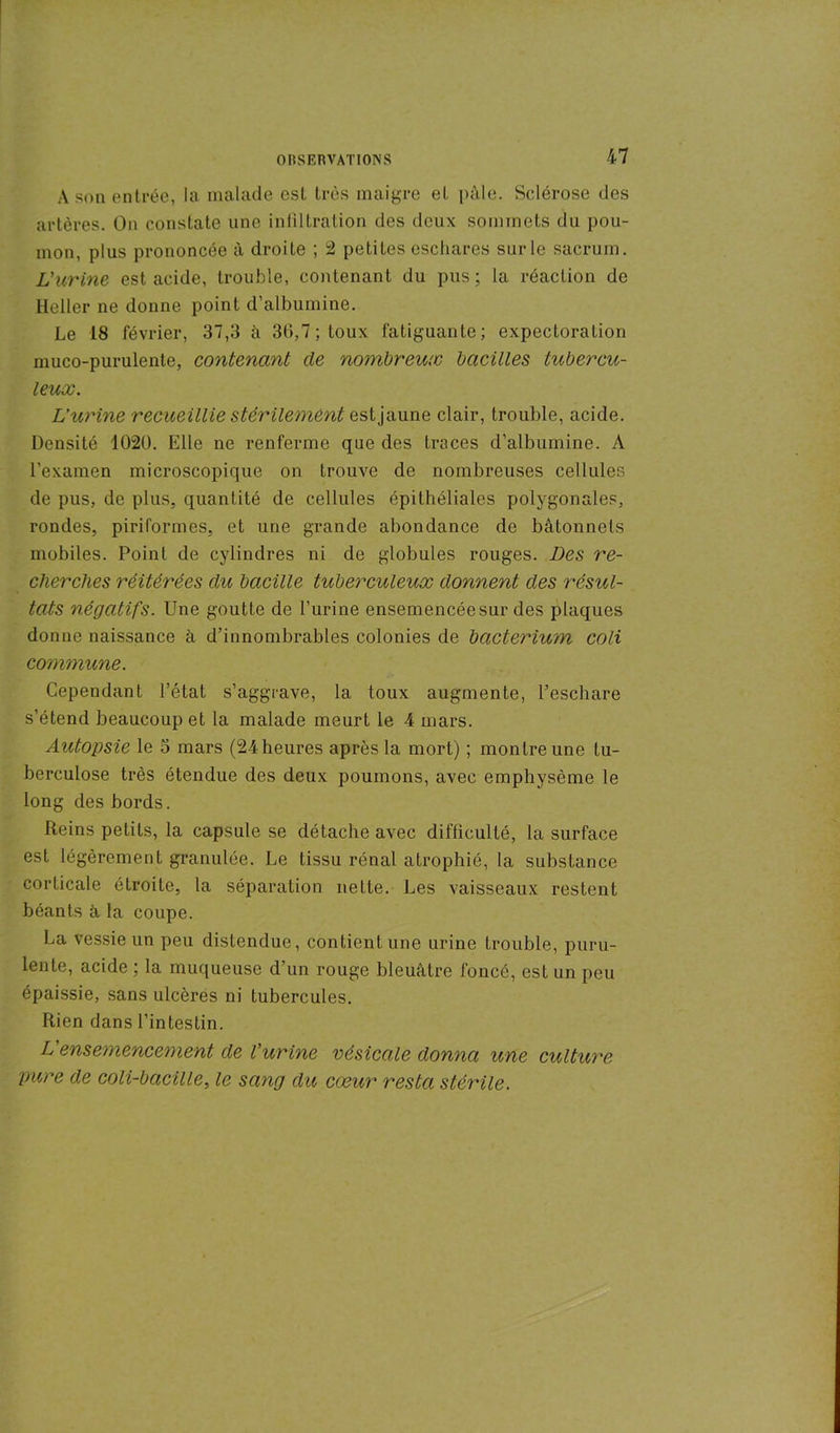 À son entrée, la malade est très maigre et pâle. Sclérose des artères. On constate une infiltration des deux sommets du pou- mon, plus prononcée à droite ; 2 petites eschares sur le sacrum. L'urine est acide, trouble, contenant du pus; la réaction de Heller ne donne point d’albumine. Le 18 février, 37,3 à 36,7; toux fatiguante; expectoration muco-purulente, contenant de nombreux bacilles tubercu- leux. L’urine recueillie stérilement est jaune clair, trouble, acide. Densité 1020. Elle ne renferme que des traces d’albumine. A l’examen microscopique on trouve de nombreuses cellules de pus, de plus, quantité de cellules épithéliales polygonales, rondes, piriformes, et une grande abondance de bâtonnets mobiles. Point de cylindres ni de globules rouges. Des re- cherches réitérées du bacille tuberculeux donnent des résul- tats négatifs. Une goutte de l’urine ensemencée sur des plaques donne naissance à d’innombrables colonies de bcicteriuyn coli commune. Cependant l’état s’aggrave, la toux augmente, l’eschare s’étend beaucoup et la malade meurt le 4 mars. Autopsie le o mars (24heures après la mort) ; montre une tu- berculose très étendue des deux poumons, avec emphysème le long des bords. Reins petits, la capsule se détache avec difficulté, la surface est légèrement granulée. Le tissu rénal atrophié, la substance corticale étroite, la séparation nette. Les vaisseaux restent béants à la coupe. La vessie un peu distendue, contient une urine trouble, puru- lente, acide ; la muqueuse d’un rouge bleuâtre foncé, est un peu épaissie, sans ulcères ni tubercules. Rien dans l’intestin. L'ensemencement de l'urine vésicale donna une culture pure de coli-bacille, le sang du cœur resta stérile.