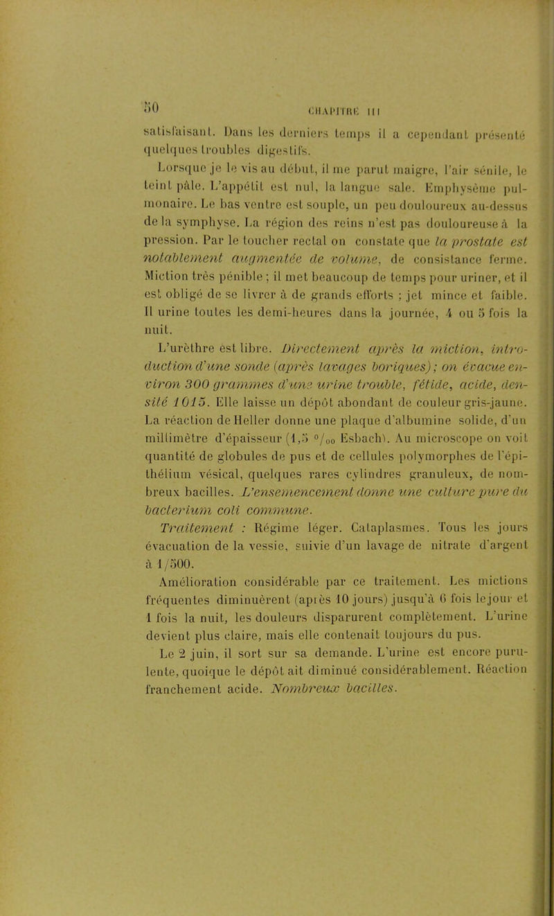îiO ciiaimtiu: III satisfaisant. Dans les derniers temps il a cependant présenté quelques troubles digestifs. Lorsque je le vis au début, il me parut maigre, l’air sénile, le teint pâle. L’appétit est nul, la langue sale. Emphysème pul- monaire. Le bas ventre esL souple, un peu douloureux au-dessus delà symphyse. La région des reins n’est pas douloureuse à la pression. Par le toucher rectal on constate que la prostate est notablement augmentée de volume, de consistance ferme. Miction très pénible ; il met beaucoup de temps pour uriner, et il est obligé de se livrer à de grands efforts ; jet mince et faible. Il urine toutes les demi-heures dans la journée, 4 ou 5 fois la nuit. L’urèthre est libre. Directement après la miction, intro- duction d'une sonde (après lavages boriques); on évacue en- viron 300 grammes d'une urine trouble, fétide, acide, den- sité 1015. Elle laisse un dépôt abondant de couleur gris-jaune. La réaction de Heller donne une plaque d’albumine solide, d'un millimètre d’épaisseur (1)0 °/00 Esbachb Au microscope on voit quantité de globules de pus et de cellules polymorphes de l’épi- thélium vésical, quelques rares cylindres granuleux, de nom- breux bacilles. L’ensemencement donne une culture pure du bcicterium coli commune. Traitement : Régime léger. Cataplasmes. Tous les jours évacuation de la vessie, suivie d’un lavage de nitrate d'argent à 1/500. Amélioration considérable par ce traitement. Les mictions fréquentes diminuèrent (apiès 10 jours) jusqu'à G fois lejour et 1 fois la nuit, les douleurs disparurent complètement. L’urine devient plus claire, mais elle contenait toujours du pus. Le 2 juin, il sort sur sa demande. L’urine est encore puru- lente, quoique le dépôt ait diminué considérablement. Réaction franchement acide. Nombreux bacilles.