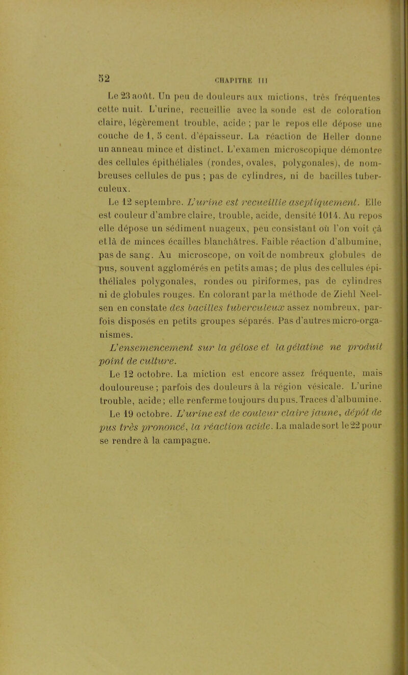 Le 23 août. Un peu de douleurs aux mictions, Ires fréquentes cette nuit. L’urine, recueillie avec la sonde est de coloration claire, légèrement trouble, acide ; par le repos elle dépose une couche de 1, o cent, d’épaisseur. La réaction de Heller donne un anneau mince et distinct. L’examen microscopique démontre des cellules épithéliales (rondes, ovales, polygonales), de nom- breuses cellules de pus ; pas de cylindres, ni de bacilles tuber- culeux. Le 12 septembre. Vurine est recueillie aseptiquement. bile est couleur d’ambre claire, trouble, acide, densité 1014. Au repos elle dépose un sédiment nuageux, peu consistant où l’on voit çà etlà de minces écailles blanchâtres. Faible réaction d'albumine, pas de sang. Au microscope, on voit de nombreux globules de pus, souvent agglomérés en petitsamas; de plus des cellules épi- théliales polygonales, rondes ou piriformes, pas de cylindres ni de globules rouges. En colorant parla méthode de Zielil Neel- sen en constate des bacilles tuberculeux assez nombreux, par- fois disposés en petits groupes séparés. Pas d’autres micro-orga- nismes. Vensemencement sur la gélose et la gélatine ne produit point de culture. Le 12 octobre. La miction est encore assez fréquente, mais douloureuse; parfois des douleurs à la région vésicale. L urine trouble, acide; elle renferme toujours dupus. Traces d’albumine. Le 19 octobre. L’urine est de couleur claire jaune, dépôt de pus très prononcé, la réaction acide. La maladesort le22pour se rendre à la campagne.