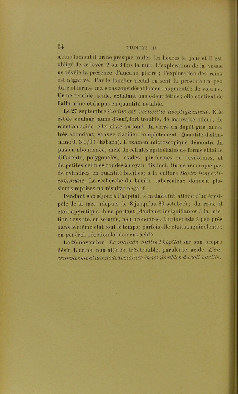 “.4 Actuellement il urine presque toutes les heures le jour eL il est obligé de se lever 2 ou 3 fois la nuit. L’exploration de la vessie ne révèle la présence d’aucune pierre ; l’exploration des reins est négative. Par le toucher rectal on sent la prostate un peu dure et ferme, maispasconsidérablcment augmentée de volume. Urine trouble, acide, exhalant une odeur fétide; elle contient de l’albumine et du pus en quantité notable. Le 27 septembre l’urine est recueillie aseptiquement. Elle est de couleur jaune d’œuf, fort trouble, de mauvaise odeur, de réaction acide, elle laisse au fond du verre un dépôt gris jaune, très abondant, sans se clarifier complètement. Quantité d’albu- mine 0, 5 0/00 (Esbach). L’examen microscopique démontre du pus en abondance, mêlé de cellules epithéliales de forme et taille différente, polygonales, ovales, piriformes ou fusiformes, et de petites cellules rondes à noyau distinct. On ne remarque pas de cylindres en quantité bacilles; à la culture Bacterium coli- commune. La recherche du bacille tuberculeux donne à plu- sieurs reprises un résultat négatif. Pendant son séjour à l’hôpital, le malade fut atteint d’un érysi- pèle de la lace (depuis le 8 jusqu’au 20 octobre) : du reste il était apyrétique, bien portant ; douleurs insignifiantes à la mic- tion : cystite, en somme, peu prononcée. L’urine reste à peu près dans le même état tout le temps: parfois elle étaitsanguinolente ; en général, réaction faiblement acide. Le26 novembre. Le malade quitte Vliôpital sur son propre désir. L’urine, non altérée, très trouble, purulente, acide. L’en- semencement donnedescolonies innombrables ducoli-bacille.