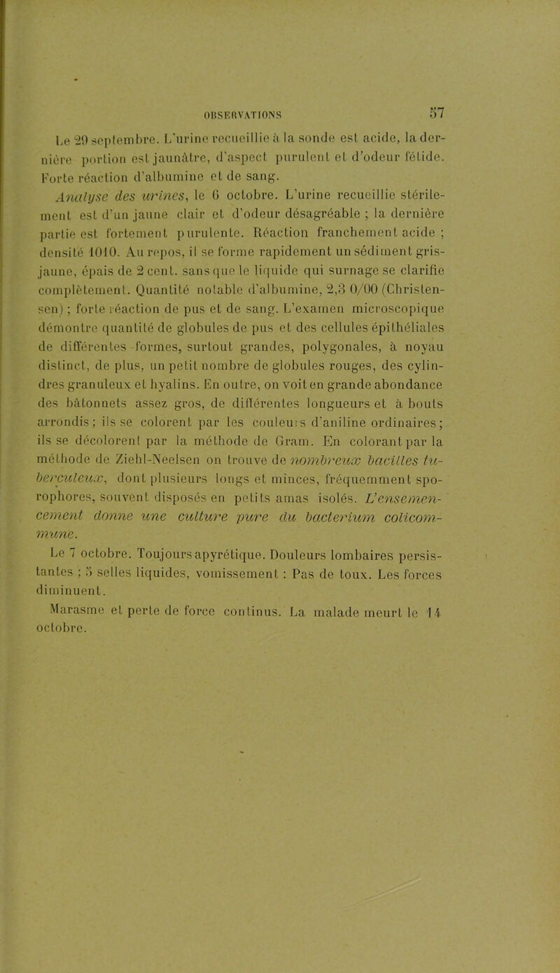 Le 29 septembre. L’urine recueillie à la sonde est acide, la der- nière portion est jaunâtre, d'aspect purulent et d’odeur fétide. Forte réaction d’albumine et de sang. Analyse des urines, le (i octobre. L’urine recueillie stérile- ment est d’un jaune clair et d’odeur désagréable ; la dernière partie est fortement purulente. Réaction franchement acide ; densité 1010. Au repos, il se forme rapidement un sédiment gris- jaune, épais de 2 cent, sans que le liquide qui surnage se clarifie complètement. Quantité notable d’albumine, 2,3 0/00 (Clirislen- sen) ; forte réaction de pus et de sang. L’examen microscopique démontre quantité de globules de pus et des cellules épithéliales de différentes formes, surtout grandes, polygonales, à noyau distinct, de plus, un petit nombre de globules rouges, des cylin- dres granuleux et hyalins. En outre, on voiten grande abondance des bâtonnets assez gros, de différentes longueurs et à bouts arrondis; ils se colorent par les couleurs d’aniline ordinaires; ils se décolorent par la méthode de Gram. En colorant par la méthode de Zield-Neelsen on trouve de nombreux bacilles tu- berculeux, dont plusieurs longs et minces, fréquemment spo- rophores, souvent disposés en petits amas isolés. U ensemen- cement donne une culture pure du bacterium colicom- mune. Le 7 octobre. Toujours apyrétique. Douleurs lombaires persis- tantes ; 5 selles liquides, vomissement : Pas de toux. Les forces diminuent. Marasme et perte de force continus. La malade meurt le 14 octobre.