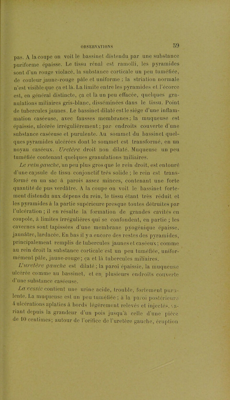 pas. A la coupe on voil le bassine! distendu par une substance puriforme épaisse. Le tissu rénal est ramolli, les pyramides sont d'un rouge violacé, la substance corticale un peu tuméfiée, de couleur jaune-rouge pâle et uniforme ; la striation normale n’est visible que ça et là. La limite entre les pyramides et l’écorce est, en général distincte, ça et là un peu effacée, quelques gra- nulations miliaires gris-blanc, disséminées dans le tissu. Point de tubercules jaunes. Le bassinet dilaté est le siège d’une inflam- mation caséeuse, avec fausses membranes: la muqueuse est épaissie, ulcérée irrégulièrement; par endroits couverte d’une substance caséeuse et purulente. Au sommet du bassinet quel- ques pyramides ulcérées dont le sommet est transformé, en un noyau caséeux. Uretère droit non dilaté. Muqueuse un peu tuméfiée contenant quelques granulations miliaires. Le reingauche, un peu plus gros que le rein droit, est entouré d’une capsule de tissu conjonctif très solide ; le rein est trans- formé en un sac à parois assez minces, contenant une forte quantité de pus verdâtre. A la coupe on voit le bassinet forte- ment distendu aux dépens du rein, le tissu étant très réduit et les pyramides à la partie supérieure presque toutes détruites par l’ulcération ; il en résulte la formation de grandes cavités en coupole, à limites irrégulières qui se confondent, en partie ; les cavernes sont tapissées d’une membrane pyogénique épaisse, jaunâtre, lardacée. En bas il y a encore des restes des pyramides, principalement remplis de tubercules jaunes et caséeux; comme au rein droit la substance corticale est un peu tuméfiée, unifor- mément pâle, jaune-rouge; ça et là tubercules miliaires. L’uretère gauche est dilaté ; la paroi épaissie, la muqueuse ulcérée comme au bassinet, et en plusieurs endroits couverte d’une substance caséeuse. La vessie contient une urine acide, trouble, fortement puru- lente. La muqueuse est un peu tuméfiée ; à la paroi postérieure 4 ulcérations aplaties à bords légèrement relevés et injectés, \ a- riant depuis la grandeur d’un pois jusqu’à celle d’une pièce de 10 centimes; autour de l'orifice de l'uretère gauche, éruption