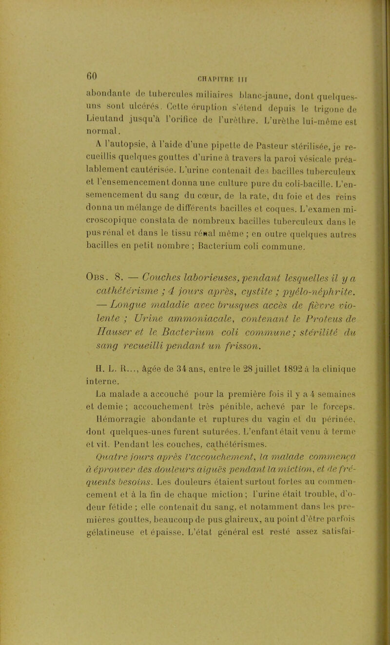 CHAPITRE III abondante de tubercules miliaires blanc-jaune, dont quelques- uns sont ulceies. Letlo éruption s étend depuis le Lrigone de Lieu Land jusqu’à L’orifice de l’urèlhre. L’urèthe lui-même est normal. A l’autopsie, à l’aide d’une pipette de Pasteur stérilisée, je re- cueillis quelques gouttes d’urine à travers la paroi vésicale préa- lablement cautérisée. L’urine contenait des bacilles tuberculeux et l’ensemencement donna une culture pure du coli-bacille. L’en- semencement du sang du cœur, de la rate, du foie et des reins donna un mélange de différents bacilles et coques. L’examen mi- croscopique constata de nombreux bacilles tuberculeux dans le pus rénal et dans le tissu rénal même ; en outre quelques autres bacilles en petit nombre ; Bacterium coli commune. Obs. 8. — Couches laborieuses, pendant lesquelles il y a cathetérisme ; 4 jours après, cystite ; pyélo-nêphrite. — Longue maladie avec brusques accès de fièvre vio- lente ; Urine ammoniacale, contenant le Proteus de Hauser et le Bacterium coli commune ; stérilité du sang recueilli pendant un frisson. H. L. R..., âgée de 34 ans, entre le 28 juillet 1892 à la clinique interne. La malade a accouché pour la première fois il y a 4 semaines et demie ; accouchement très pénible, achevé par le forceps. Hémorragie abondante et ruptures du vagin et du périnée, dont quelques-unes furent suturées. L’enfant était venu à terme et vit. Pendant les couches, cathétérismes. Quatre jours après Vaccouchement, la malade commença à éprouver des douleurs aiguës pendant la miction, et de fré- quents besoins. Les douleurs étaient surtout fortes au commen- cement et à la fin de chaque miction; l'urine était trouble, d'o- deur fétide ; elle contenait du sang, et notamment dans les pre- mières gouttes, beaucoup de pus glaireux, au point d’ètre parfois gélatineuse et épaisse. L’état général est resté assez salisfai-