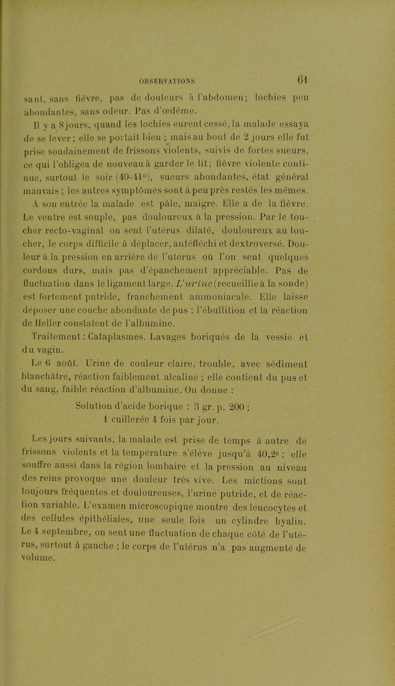 sant, sans lièvre, pas de douleurs à l’abdomen; lochies peu abondantes, sans odeur. Pas d’œdème. Il y a 8 jours, quand les lochies eurent cessé, la malade essaya de se lever; elle se portait bien ; mais au bout de 2 jours elle l'ut prise soudainement de frissons violents, suivis de fortes sueurs, ce qui l’obligea de nouveau à garder le lit; fièvre violente conti- nue, surtout le soir (40-41°), sueurs abondantes, état général mauvais ; les autres symptômes sont à peu près restés les mêmes. A son entrée la malade est pâle, maigre. Elle a de la lièvre. Le ventre est souple, pas douloureux à la pression. Par le tou- cher recto-vaginal on sent l’utérus dilaté, douloureux au tou- cher, le corps difficile à déplacer, antéfléchi et dextroversé. Dou- leur à la pression en arrière de l’utérus où l’on sent quelques cordons durs, mais pas d’épanchement appréciable. Pas de fluctuation dans le ligament large. L’urine (recueillie à la sonde) est fortement putride, franchement ammoniacale. Elle laisse déposer une couche abondante de pus ; l’ébullition et la réaction de Heller constatent de l’albumine. Traitement : Cataplasmes. Lavages boriqués de la vessie et du vagin. Le 6 août. Urine de couleur claire, trouble, avec sédiment blanchâtre, réaction faiblement alcaline ; elle contient du pus et du sang, faible réaction d’albumine. On donne : Solution d’acide borique : 8 gr. p. 200 ; 1 cuillerée 4 fois par jour. Les jours suivants, la malade est prise de temps à autre de frissons violents et la température s’élève jusqu’à 40,2°; elle souffre aussi dans la région lombaire et la pression au niveau des reins provoque une douleur très vive. Les mictions sont toujours fréquentes.et douloureuses, l’urine putride, et de réac- tion variable. L’examen microscopique montre des leucocytes et des cellules épithéliales, une seule fois un cylindre hyalin. Le 4 septembre, on sent une fluctuation de chaque côté de l’uté- i us, surtout à gauche ; le corps de l’utérus n’a pas augmenté de volume.
