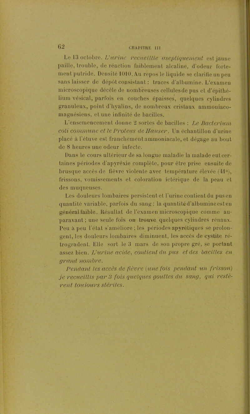 CIIAIMTHK III Le 13 octobre. U urine recueillie aseptique ment est jaune paille, trouble, de réaction faiblement alcaline, d’odeur forte- ment putride. Densité 1010. Au repos le liquide se clarifie un peu sans laisser île dépôt consistant : traces d’albumine. L’examen microscopique décèle de nombreuses cellulesde pus et d’épithé- lium vésical, parfois en couches épaisses, quelques cylindres granuleux, point d'hyalins, de nombreux cristaux ammoniaco- magnésiens, et une infinité de bacilles. L’ensemencement donne 2 sortes de bacilles : Le Baclerium coli commune et le P rote-us de Hauser. Un échantillon d’urine placé à l’étuve est franchement ammoniacale, et dégage au bout de 8 heures une odeur infecte. Dans le cours ultérieur de sa longue maladie la malade eut cer- taines périodes d’apyrèxie complète, pour être prise ensuite de brusque accès de fièvre violente avec température élevée (41°), frissons, vomissements et coloration ictérique de la peau et des muqueuses. Les douleurs lombaires persistent et l’urine contient du pusen quantité variable, parfois du sang: la quantité d’albumine est en général faible. Résultat de l’examen microscopique comme au- paravant; une seule fois on trouve quelques cylindres rénaux. Peu à peu l’état s'améliore ; les périodes apyrétiques se prolon- gent, les douleurs lombaires diminuent, les accès de cystite ré- trogradent. Elle sort le 3 mars de son propre gré, se portant assez bien. L’urine acide, contient du pus et des bacilles en grand nombre. Pendant les accès de fièvre (une fois pendant un frisson) je recueillis par 3 fois quelques gouttes du sang, qui restè- rent. toujours stériles.