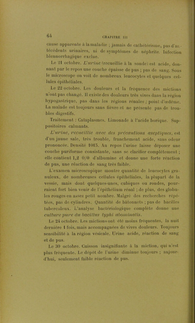 CilAI’ITHK III cause apparente a la maladie ; jamais de cathétérisme, pasd’ai.- lécédents urinaires, ni de symptômes de néphrite. Infection blennorrhagique exclue. Le 21 octobre. L’urine (recueillie à la sonde) est acide, don- nant par le repos une couche épaisse de pus ; pas de sang. Sous le microscope on voit de nombreux leucocytes et quelques cel- lules épithéliales. Le 22 octobre. Les douleurs et la fréquence des mictions n’ont pas changé. Il existe des douleurs très vives dans la région hypogastrique, pas dans les régions rénales ; point d’œdème. La malade est toujours sans lièvre et ne présente pas de trou- bles digestifs. Traitement : Cataplasmes. Limonade à l’acide borique. Sup- positoires calmants. L’urine, recueillie avec des précautions aseptiques, est d’un jaune sale, très trouble, franchement acide, sans odeur prononcée. Densité 1015. Au repos l’urine laisse déposer une couche puriforme consistante, sans se clarifier complètement ; elle contient 1,2 0/0 d’albumine et donne une forte réaction de pus, une réaction de sang très faible. L’examen microscopique montre quantité de leucocytes gra- nuleux, de nombreuses cellules épithéliales, la plupart de la vessie, mais dont quelques-unes, cubiques ou rondes, pour- raient fort bien venir de l’épithélium rénal ; de plus, des globu- les rouges en assez petit nombre. Malgré des recherches répé- tées, pas de cylindres. Quantité de bâtonnets ; pas de bacilles tuberculeux. L’analyse bactériologique complète donne une culture pure du bacillus typlii abominalis. Le 24 octobre. Les mictions ont été moins fréquentes, la nuit dernière 1 fois, mais accompagnées de vives douleurs. Toujours sensibilité à la région vésicale. Urine acide, réaction de sang et de pus. Le 30 octobre. Cuisson insignifiante à la miction, qui n’est plus fréquente. Le dépôt de l’urine diminue toujours ; aujour- d’hui, seulement faible réaction de pus.