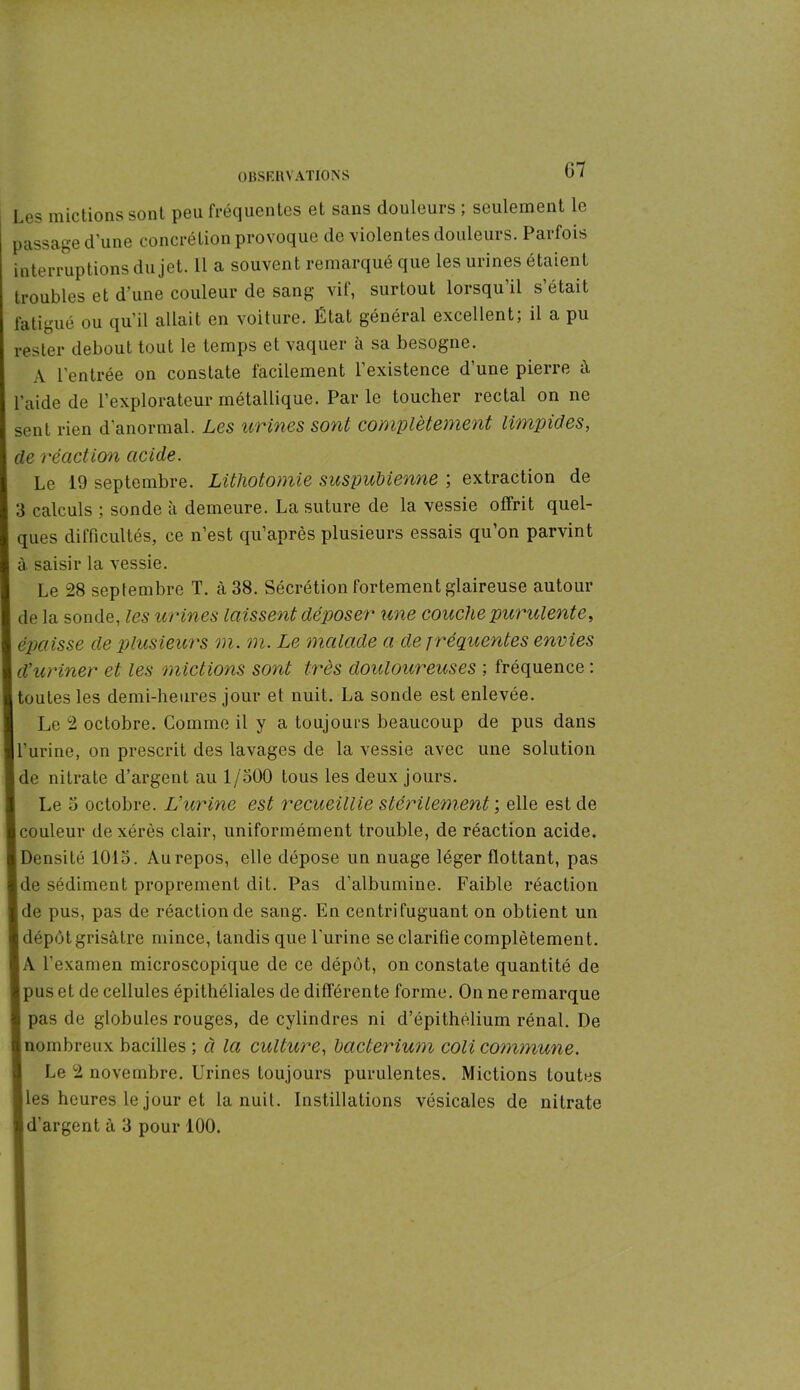 Les mictions sont peu fréquentes et sans douleurs ; seulement le passage d’une concrétion provoque de violentes douleurs. Parfois interruptions du jet. 11 a souvent remarqué que les urines étaient troubles et d’une couleur de sang vif, surtout lorsqu’il s’était fatigué ou qu’il allait en voiture. État général excellent; il a pu rester debout tout le temps et vaquer à sa besogne. A l’entrée on constate facilement l’existence d’une pierre à l’aide de l’explorateur métallique. Parle toucher rectal on ne sent rien d’anormal. Les urines sont complètement limpides, de réaction acide. Le 19 septembre. Lithotomie suspubienne ; extraction de 3 calculs ; sonde à demeure. La suture de la vessie offrit quel- ques difficultés, ce n’est qu’après plusieurs essais qu’on parvint à saisir la vessie. Le 28 septembre T. à 38. Sécrétion fortement glaireuse autour de la sonde, les urines laissent déposer une couche purulente, épaisse de plusieurs m. m. Le malade a de f réquentes envies d’uriner et les mictions sont très douloureuses ; fréquence : toutes les demi-heures jour et nuit. La sonde est enlevée. Le 2 octobre. Comme il y a toujours beaucoup de pus dans l’urine, on prescrit des lavages de la vessie avec une solution de nitrate d’argent au 1/500 tous les deux jours. Le o octobre. L’urine est recueillie stérilement ; elle est de couleur de xérès clair, uniformément trouble, de réaction acide. Densité 1013. Au repos, elle dépose un nuage léger flottant, pas de sédiment proprement dit. Pas d’albumine. Faible réaction de pus, pas de réaction de sang. En centrifuguant on obtient un dépôt grisâtre mince, tandis que l’urine se clarifie complètement. A l’examen microscopique de ce dépôt, on constate quantité de pus et de cellules épithéliales de différente forme. On ne remarque pas de globules rouges, de cylindres ni d’épithélium rénal. De nombreux bacilles ; à la culture, bacterium coli commune. Le 2 novembre. Urines toujours purulentes. Mictions toutes les heures le jour et la nuit. Instillations vésicales de nitrate d’argent à 3 pour 100.