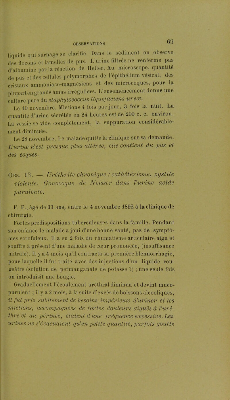 liquide qui surnage se clarifie. Dans le sédiment on observe des flocons et lamelles de pus. L’urine filtrée ne renferme pas d’albumine par la réaction de Heller. Au microscope, quantité de pus et des cellules polymorphes de l’épithélium vésical, des cristaux ammoniaco-magnésiens et des microcoques, pour la pluparten grands amas irréguliers. L’ensemencement donne une culture pure du staphylococcus liquefaciens u> ex. Le 10 novembre. Mictions 4 fois par jour, 3 fois la nuit. La quantité d’urine sécrétée en 24 heures est de 200 c. c. environ. La vessie se vide complètement, la suppuration considérable- ment diminuée. Le 28 novembre. Le malade quitte la clinique sur sa demande. L’urine n’est presque plus altérée, elle contient du pus et des coques. Obs. 13. — Uréthrite chronique : cathétérisme, cystite violente. Gonocoque cle Neisser dans Vurine acide purulente. F. F., âgé de 33 ans, entre le 4 novembre 1892 à la clinique de chirurgie. Fortes prédispositions tuberculeuses dans la famille. Pendant son enfance le malade a joui d’une bonne santé, pas de symptô- mes scrofuleux. 11 a eu 2 fois du rhumatisme articulaire aigu et souffre à présent d’une maladie de cœur prononcée, (insuffisance mitrale). Il ya4 mois qu’il contracta sa première blennorrhagie, pour laquelle il fut traité avec des injections d’un liquide rou- geâtre (solution de permanganate de potasse ?) ; une seule fois on introduisit une bougie. Graduellement l’écoulement uréthral diminua et devint muco- purulent ; il y a2 mois, â la suite d’excès de boissons alcooliques, il fut pris subitement de besoins impérieux d’uriner et les mictions, accompagnées de fortes douleurs aiguës à l’urè- thre et au périnée, étaient d’une fréquence excessive. Les urines ne s’évacuaient qu’en petite quantité, parfois goutte