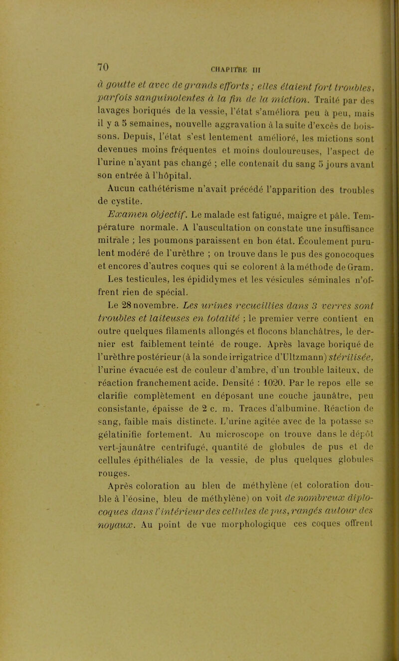 à goutte et avec de grands efforts; elles étaient fort troubles, parfois sanguinolentes à la fin de la miction. Traité par des lavages boriques de la vessie, l’état s’améliora peu à peu, mais il y a 5 semaines, nouvelle aggravation à la suite d’excès de bois- sons. Depuis, 1 état s est lentement amélioré, les mictions sont devenues moins fréquentes et moins douloureuses, l’aspect de burine n’ayant pas changé ; elle contenait du sang 5 jours avant son entrée à l’hôpital. Aucun cathétérisme n’avait précédé l’apparition des troubles de cystite. Examen objectif. Le malade est fatigué, maigre et pâle. Tem- pérature normale. A l’auscultation on constate une insuffisance mitrale ; les poumons paraissent en bon état. Écoulement puru- lent modéré de l'urèthre ; on trouve dans le pus des gonocoques et encores d’autres coques qui se colorent àlaméthode de Gram. Les testicules, les épididymes et les vésicules séminales n’of- frent rien de spécial. Le 28 novembre. Les urines recueillies dans 3 verres sont troubles et laiteuses en totalité ; le premier verre contient en outre quelques filaments allongés et flocons blanchâtres, le der- nier est faiblement teinté de rouge. Après lavage boriqué de l’urèthre postérieur (à la sonde irrigatrice d’Ultzmann) stérilisée, burine évacuée est de couleur d’ambre, d’un trouble laiteux, de réaction franchement acide. Densité : 1020. Par le repos elle se clarifie complètement en déposant une couche jaunâtre, peu consistante, épaisse de 2 c. m. Traces d'albumine. Réaction de sang, faible mais distincte. L’urine agitée avec de la potasse se gélatinifie fortement. Au microscope on trouve dans le dépôt vert-jaunâtre centrifugé, quantité de globules de pus et de cellules épithéliales de la vessie, de plus quelques globules rouges. Après coloration au bleu de méthylène (et coloration dou- ble à l’éosine, bleu de méthylène) on voit de nombreux diplo- coques dans V intérieur des cellules de pus, rangés autour des noyaux. Au point de vue morphologique ces coques offrent