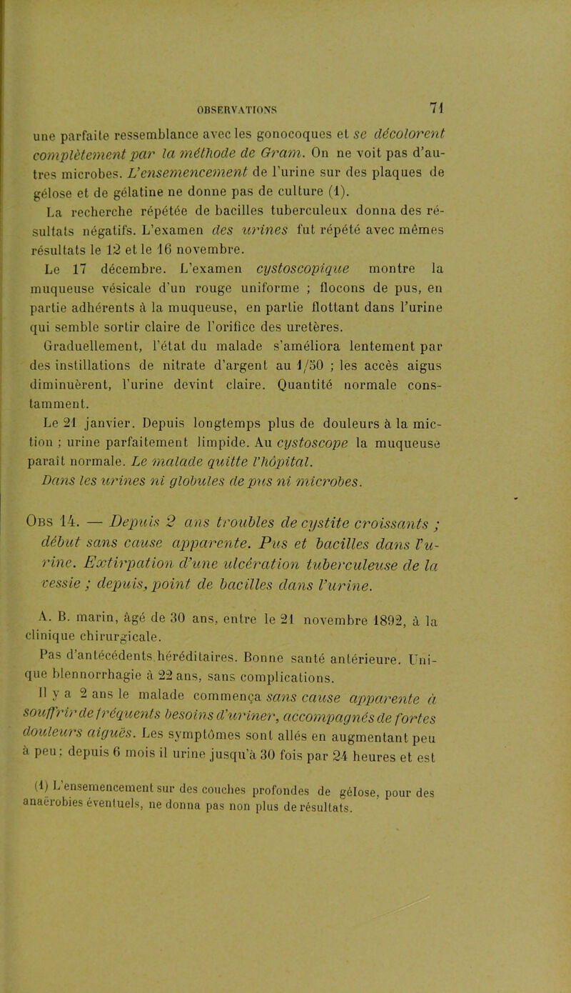 une parfaite ressemblance avec les gonocoques et se décolorent complètement par la méthode de Gram. On ne voit pas d’au- tres microbes. Vensemencement de l'urine sur des plaques de gélose et de gélatine ne donne pas de culture (1). La recherche répétée de bacilles tuberculeux donna des ré- sultats négatifs. L’examen des urines fut répété avec mêmes résultats le 12 et le 16 novembre. Le 17 décembre. L’examen cystoscopique montre la muqueuse vésicale d'un rouge uniforme ; flocons de pus, en partie adhérents à la muqueuse, en partie flottant dans l’urine qui semble sortir claire de l’orifice des uretères. Graduellement, l’état du malade s’améliora lentement par des instillations de nitrate d’argent au 1/50 ; les accès aigus diminuèrent, l’urine devint claire. Quantité normale cons- tamment. Le 21 janvier. Depuis longtemps plus de douleurs à la mic- tion ; urine parfaitement limpide. Au cystoscope la muqueuse parait normale. Le malade quitte l’hôpital. Dans les urines ni globules de pu,s ni microbes. Obs 14. — Depuis 2 ans troubles cle cystite croissants ; début sans cause apparente. Pus et bacilles dans bu- rine. Extirpation d’une ulcération tuberculeuse de la vessie ; depuis, point de bacilles dans l’urine. A. B. marin, âgé de 30 ans, entre le 21 novembre 1892, à la clinique chirurgicale. Pas d antécédents héréditaires. Bonne santé antérieure. Uni- que blennorrhagie à 22 ans, sans complications. 11 y a 2 ans le malade commença sans cause apparente à souffrir de fréquents besoins d’uriner, accompagnés de fortes douleurs aigues. Les symptômes sont allés en augmentant peu à peu; depuis 6 mois il urine jusqu’à 30 fois par 24 heures et est (1) L ensemencement sur des couches profondes de gélose, pour des anaérobies éventuels, ne donna pas non plus de résultats.