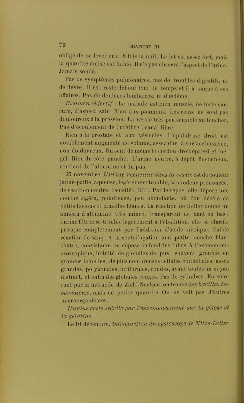 obligé do se lover env. 8 fois la nuit. Le jet est assez fort, mais la quantité émise est faible. 11 n’a pas observé l’aspect de l’urine. Jamais sondé. Pas de symptômes pulmonaires, pas de troubles digestifs, ni de fièvre. 11 est resté debout tout le temps et il a vaqué à ses affaires. Pas de douleurs lombaires, ni d’œdème. Examen objectif : Le malade est bien musclé, de forte car- rure, d’aspect sain. Rien aux poumons. Les reins ne sont pas douloureux à la pression. La vessie très peu sensible au toucher. Pas d’écoulement de l’urèthre ; canal libre. Rien à la prostate et aux vésicules. L’épididyme droit est notablement augmenté de volume, assez dur, à surface bosselée, non douloureux. On sent demêmele cordon droitépaissi et iné- gal. Rien du côté gauche. L’urine neutre, à dépôt floconneux, contient de l’albumine et du pus. 27 novembre. L’urine recueillie dans la vessie est de couleur jaune-paille, aqueuse, légèrement trouble, sans odeur prononcée, de réaction neutre. Densité : 1011. Par le repos, elle dépose une couche légère, poudreuse, peu abondante, où l’on décèle de petits flocons et lamelles blancs. La réaction de Heller donne un anneau d’albumine très mince, transparent de haut en bas ; l’urine filtrée se trouble légèrement à l’ébullition, elle se clarifie presque complètement par l’addition d’acide nitrique. Faible réaction de sang. A la centrifugation une petite couche blan- châtre, consistante, se dépose au fond des tubes. A l’examen mi- croscopique, infinité de globules de pus, souvent groupés en grandes lamelles, de plus nombreuses cellules épithéliales, assez grandes, potygonales, piriformes, rondes, ayant toutes un noyau distinct, et enfin des globules rouges. Pas de cylindres. En colo- rant par la méthode de Ziehl-Neelsen, on trouve des bacilles tu- berculeux,, mais en petite quantité. On ne voit pas d’autres microorganismes. L’urine reste stérile par l'ensemencement sur la gélose et la gélatine. Le JO décembre, introduction du cystoscope de Nitze-Leiter