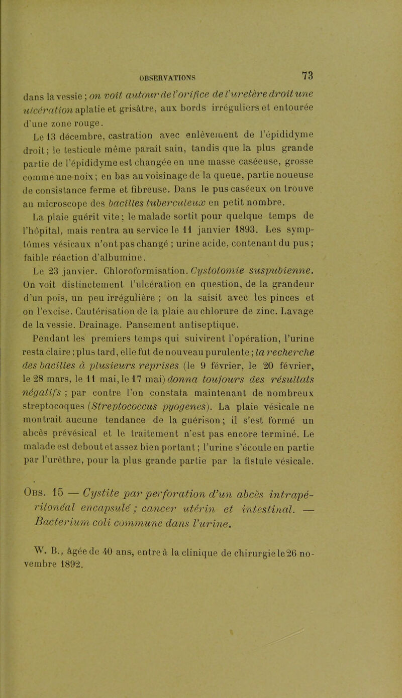 dans la vessie ; on voit autour de l’orifice de l’uretère droit une ulcération aplatie et grisâtre, aux bords irréguliers et entourée d'une zone rouge. Le 13 décembre, castration avec enlèvement de l’épididyme droit; le testicule même paraît sain, tandis que la plus grande partie de l’épididyme est changée en une masse caséeuse, grosse comme une noix; en bas au voisinage de la queue, partie noueuse de consistance ferme et fibreuse. Dans le pus caséeux on trouve au microscope des bacilles tuberculeux en petit nombre. La plaie guérit vite: le malade sortit pour quelque temps de l’hôpital, mais rentra au service le 11 janvier 1893. Les symp- tômes vésicaux n’ont pas changé ; urine acide, contenant du pus; faible réaction d’albumine. Le 23 janvier. Chloroformisation. Cystotomie suspubienne. Ün voit distinctement l’ulcération en question, de la grandeur d’un pois, un peu irrégulière ; on la saisit avec les pinces et on l’excise. Cautérisation de la plaie au chlorure de zinc. Lavage de la vessie. Drainage. Pansement antiseptique. Pendant les premiers temps qui suivirent l’opération, l’urine resta claire ; plus tard, elle fut de nouveau purulente ; la recherche des bacilles à plusieurs reprises (le 9 février, le 20 février, le 28 mars, le II mai, le 17 mai) donna toujours des résultats négatifs ; par contre l’on constata maintenant de nombreux streptocoques (Streptococcus pyogenes). La plaie vésicale ne montrait aucune tendance de la guérison; il s’est formé un abcès prévésical et le traitement n’est pas encore terminé. Le malade est debout et assez bien portant ; l’urine s’écoule en partie par l’urèthre, pour la plus grande partie par la fistule vésicale. Obs. 15 — Cystite par perforation d’un abcès intrapé- ritonéal encapsulé ; cancer utérin et intestinal. — Bacterium coli commune dans l’urine. W. B., âgée de 40 ans, entre à la clinique de chirurgiele26 no- vembre 1892.