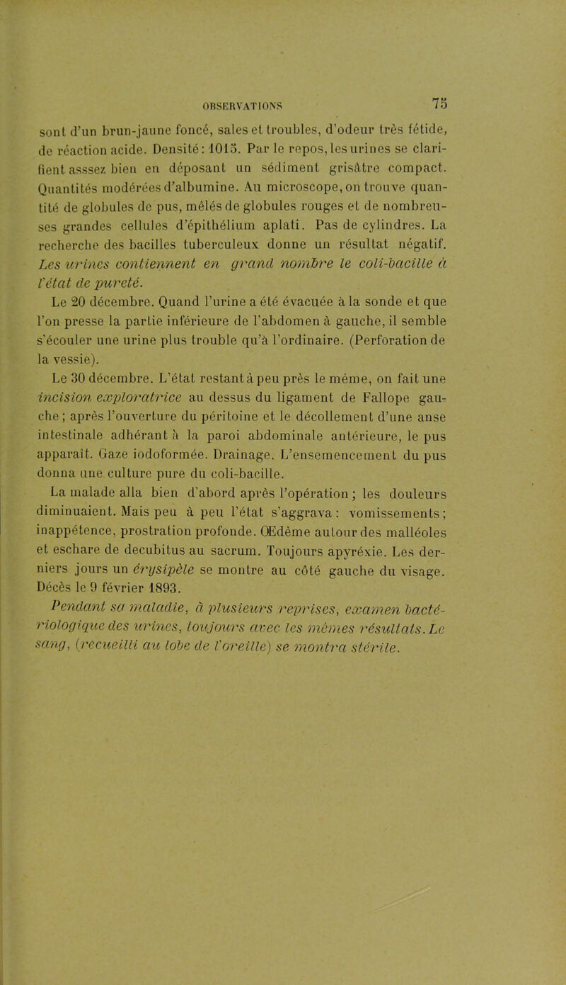 sont d’un brun-jaune foncé, sales et troubles, d’odeur très fétide, de réaction acide. Densité: 1015. Par le repos, les urines se clari- fient assse/. bien en déposant un sédiment grisâtre compact. Quantités modérées d’albumine. Au microscope, on trouve quan- tité de globules de pus, mêlés de globules rouges et de nombreu- ses grandes cellules d’épithélium aplati. Pas de cylindres. La recherche des bacilles tuberculeux donne un résultat négatif. Les urines contiennent en grand nombre le coli-bacille à l’état de pureté. Le 20 décembre. Quand l’urine a élé évacuée à la sonde et que l’on presse la partie inférieure de l’abdomen à gauche, il semble s’écouler une urine plus trouble qu’à l’ordinaire. (Perforation de la vessie). Le 30 décembre. L’état restant à peu près le même, on fait une incision exploratrice au dessus du ligament de Fallope gau- che; après l’ouverture du péritoine et le décollement d’une anse intestinale adhérant à la paroi abdominale antérieure, le pus apparaît. Gaze iodoformée. Drainage. L’ensemencement du pus donna une culture pure du coli-bacille. La malade alla bien d’abord après l’opération ; les douleurs diminuaient. Mais peu à peu l’état s’aggrava: vomissements; inappétence, prostration profonde. Œdème autour des malléoles et eschare de decubitus au sacrum. Toujours apyréxie. Les der- niers jours un érysipèle se montre au côté gauche du visage. Décès le 9 février 1893. Pendant sa maladie, à plusieurs reprises, examen bacté- riologique des urines, toujours avec les mêmes résultats. Le sang, Qrecueilli au lobe de T oreille) se montra stérile.