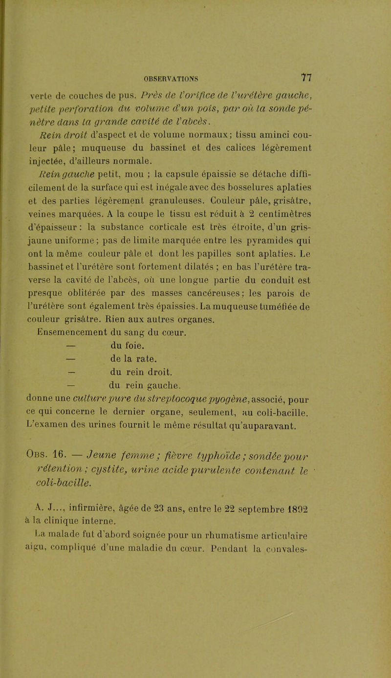 verte de couches de pus. Près de l'orifice de l'urétère gauche, petite perforation dit volume d'un pois, par où la sonde pé- nètre dans la grande cavité de l’abcès. Rein droit d’aspect et de volume normaux; tissu aminci cou- leur pâle; muqueuse du bassinet et des calices légèrement injectée, d’ailleurs normale. Rein gauche petit, mou ; la capsule épaissie se détache diffi- cilement de la surface qui est inégale avec des bosselures aplaties et des parties légèrement granuleuses. Couleur pâle, grisâtre, veines marquées. A la coupe le tissu est réduit à 2 centimètres d'épaisseur : la substance corticale est très étroite, d’un gris- jaune uniforme; pas de limite marquée entre les pyramides qui ont la même couleur pâle et dont les papilles sont aplaties. Le bassinet et l’urétère sont fortement dilatés ; en bas l’urétère tra- verse la cavité de l'abcès, où une longue partie du conduit est presque oblitérée par des masses cancéreuses; les parois de l’urétère sont également très épaissies. La muqueuse tuméfiée de couleur grisâtre. Rien aux autres organes. Ensemencement du sang du cœur. — du foie. — de la rate. — du rein droit. — du rein gauche. donne une culture pure du streptocoque pyogène, associé, pour ce qui concerne le dernier organe, seulement, au coli-bacille. L’examen des urines fournit le même résultat qu’auparavant. Obs. 16. — Jeune femme; fièvre typhoïde ; sondée pour rétention ; cystite, urine acide purulente contenant le • coli-bacille. A. J..., infirmière, âgée de 23 ans, entre le 22 septembre 1802 à la clinique interne. La malade fut d’abord soignée pour un rhumatisme articulaire aigu, compliqué d’une maladie du cœur. Pendant la couvales-