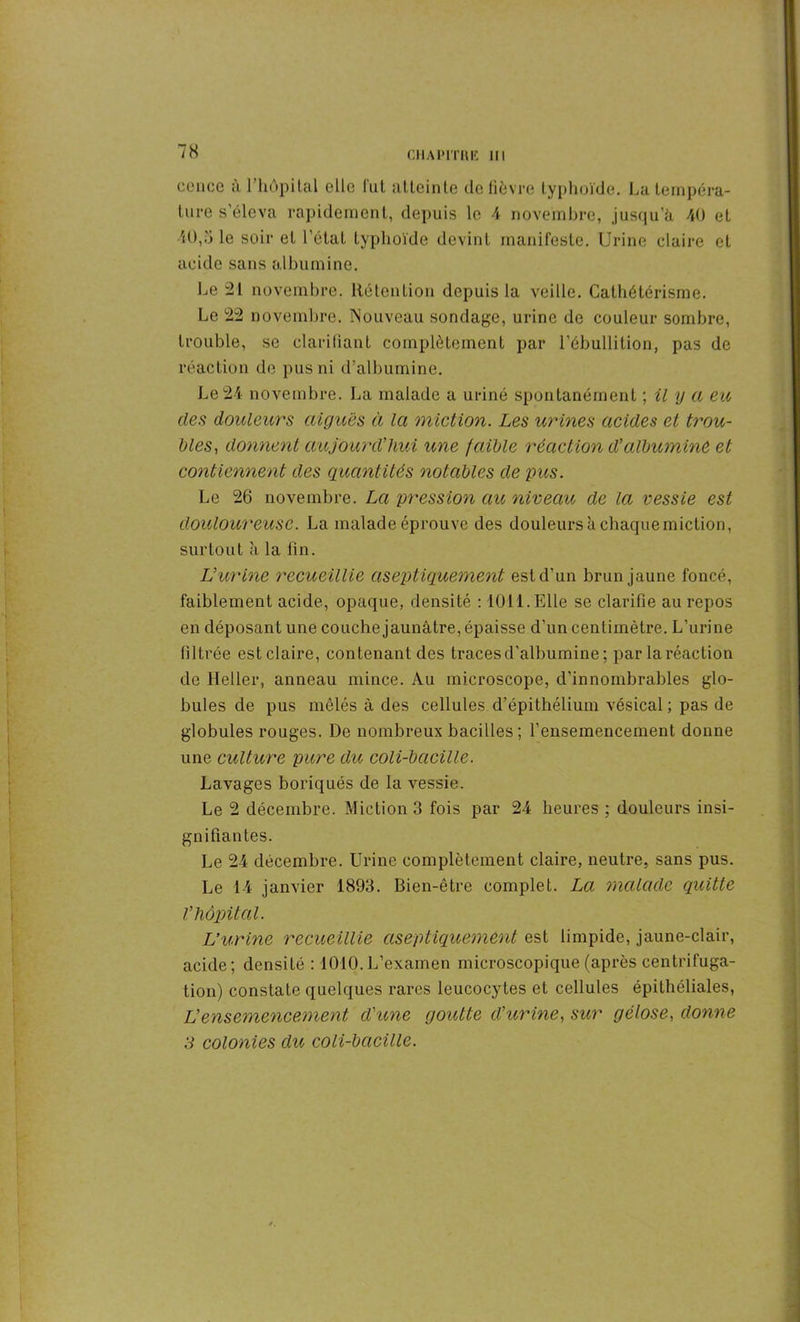 cence à l’hôpital clic lut atteinte de fièvre typhoïde. La tempéra- ture s’éleva rapidement, depuis le 4 novembre, jusqu’à 40 et 40,5 le soir et l'état typhoïde devint manifeste. Urine claire et acide sans albumine. Le 21 novembre. Rétention depuis la veille. Cathétérisme. Le 22 novembre. Nouveau sondage, urine de couleur sombre, trouble, se clarifiant complètement par l’ébullition, pas de réaction de pus ni d’albumine. Le 24 novembre. La malade a uriné spontanément ; il y a eu des douleurs aiguës à la miction. Les urines acides et trou- bles, donnent aujourd’hui une faible réaction d’albumine et contiennent des quantités notables de pus. Le 26 novembre. La pression au niveau de la vessie est douloureuse. La malade éprouve des douleurs à chaque miction, surtout ;i la fin. IJurine recueillie aseptiquement est d’un brun jaune foncé, faiblement acide, opaque, densité : 1011. Elle se clarifie au repos en déposant une couche jaunâtre, épaisse d’un centimètre. L’urine filtrée est claire, contenant des traces d'albumine ; par la réaction de Heller, anneau mince. Au microscope, d'innombrables glo- bules de pus mêlés à des cellules d’épithélium vésical; pas de globules rouges. De nombreux bacilles ; l’ensemencement donne une culture pure du coli-bacille. Lavages boriqués de la vessie. Le 2 décembre. Miction 3 fois par 24 heures ; douleurs insi- gnifiantes. Le 24 décembre. Urine complètement claire, neutre, sans pus. Le 14 janvier 1893. Bien-être complet. La malade quitte l’hôpital. IJurine recueillie aseptiquement est limpide, jaune-clair, acide; densité : 1010.L’examen microscopique (après centrifuga- tion) constate quelques rares leucocytes et cellules épithéliales, L’ensemencement d’une goutte d’urine, sur gélose, donne 3 colonies du coli-bacille.