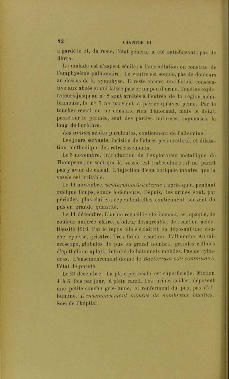 a gardé le lil, du reste, l’état général a été satisfaisant; pas de fièvre. Le malade est d’aspect sénile; à l’auscultation on constate de l’emphysème pulmonaire. Le ventre est souple,pas de douleurs au dessus de la symphyse. Il reste encore une fistule consécu- tive aux abcès et qui laisse passer un peu d’urine. Tous les explo- rateurs jusqu’au n° H sont arrêtés à l’entrée de la région mem- braneuse, le n° 7 ne parvient à passer qu’avec peine. Par le toucher rectal on ne constate rien d’anormal, mais le doigt, passé sur le périnée, sent des parties indurées, rugueuses, le long de l’urèthre. Les urines acides purulentes, contiennent de l’albumine. Les jours suivants, incision de l'abcès péri-uréthral, et dilata- tion méthodique des rétrécissements. Le 3 novembre, introduction de l'explorateur métallique de Thompson; on sent que la vessie est trabéculaire; il ne paraît pas y avoir de calcul. L’injection d’eau boriquée montre que la vessie est irritable. Le. 11 novembre, uréthrotomie externe ; après quoi, pendant quelque temps, sonde à demeure. Depuis, les urines sont, par périodes, plus claires; cependant elles contiennent souvent du pus en grande quantité. Le 11 décembre. L’urine recueillie stérilement, est opaque, de couleur ambrée claire, d’odeur désagréable, de réaction acide. Densité 1016. Par le repos elle s'éclaircit en déposant une cou- che épaisse, grisâtre. Très faible réaction d’albumine. Au mi- croscope, globules de pus en grand nombre, grandes cellules d’épithélium aplati, infinité de bâtonnets mobiles. Pas de cylin- dres. L’ensemencement donne le Bacterium coli commune à l’état de pureté. Le 21 décembre. La plaie périnéale est superficielle. Miction 4 à 5 fois par jour, à plein canal. Les urines acides, déposent une petite couche gris-jaune, et renferment du pus, pas d’al- bumine. L'ensemencement montre de nombreux bacilles. Sort de l’hôpital.