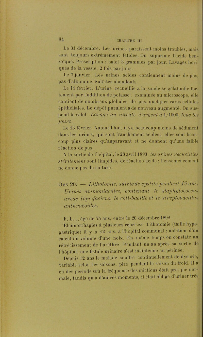 CIlAPITIlK 111 Le 31 décembre. Les urines paraissent moins troubles, mais sont toujours extrêmement fétides. On supprime l’acide ben- zoïque. Prescription : salol 3 grammes par jour. Lavagês bori- qués de la vessie, 2 fois par jour. Le 7 janvier. Les urines acides contiennent moins de pus, pas d’albumine. Sulfates abondants. Le 1 1 février. L’urine recueillie à la sonde se gélatinifie for- tement par l’addition de potasse; examinée au microscope, elle contient de nombreux globules de pus, quelques rares cellules épithéliales. Le dépôt purulent ade nouveau augmenté. On sus- pend le salol. Lavage au nitrate d'argent à 1/1000, tous les jours. Le 13 février. Aujourd’hui, il y a beaucoup moins de sédiment dans les urines, qui sont franchement acides ; elles sont beau- coup plus claires qu’auparavant et ne donnent qu’une faible réaction de pus. A la sortie de l’hôpital, le 28 avril 1893, les urines recueillies stérilement sout limpides, de réaction acide ; l'ensemencement ne donne pas de culture. Obs 20. — Lithotomie, suivie de cystite pendant 12 ans. Urines ammoniacales, contenant le slaphylococcus ureae liquefaciens, le coli-bacille et le streptobacillus anthracoides. F. L..., âgé de 7o ans, entre le 20 décembre 1892. Blennorrhagies à plusieurs reprises. Lithotomie (taille hypo- gastrique) il y a 12 ans, à l’hôpital communal ; ablation d un calcul du volume d’une noix. En même temps on constate un rétrécissement de l’urèthre. Pendant un an après sa sortie de l’hôpital, une fistule urinaire s’est maintenue au périnée. Depuis 12 ans le malade soutire continuellement de dysurie, variable selon les saisons, pire pendant la saison du iroid. Il a eu des période soù la fréquence des mictions était presque nor- male, tandis qu’à d’autres moments, il était obligé d’uriner très