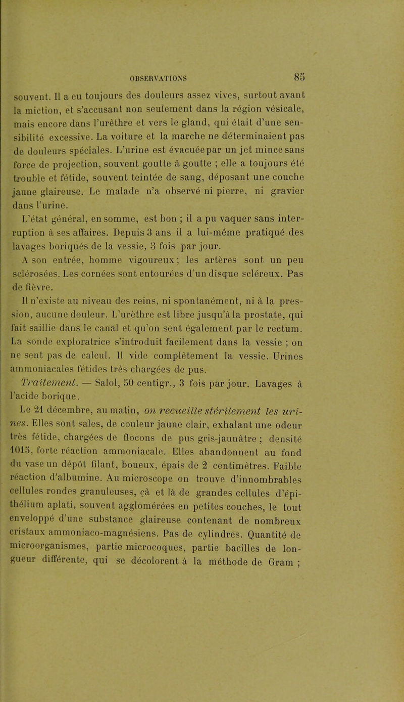 souvent. Il a eu toujours des douleurs assez vives, surtout avant la miction, et s’accusant non seulement dans la région vésicale, mais encore dans l’urèthre et vers le gland, qui était d’une sen- sibilité excessive. La voiture et la marche ne déterminaient pas de douleurs spéciales. L'urine est évacuée par un jet mince sans force de projection, souvent goutte à goutte ; elle a toujours été trouble et fétide, souvent teintée de sang, déposant une couche jaune glaireuse. Le malade n’a observé ni pierre, ni gravier dans l'urine. L’état général, en somme, est bon ; il a pu vaquer sans inter- ruption à ses affaires. Depuis 3 ans il a lui-même pratiqué des lavages boriqués de la vessie, 3 fois par jour. A son entrée, homme vigoureux; les artères sont un peu sclérosées. Les cornées sont entourées d’un disque scléreux. Pas de fièvre. Il n’existe au niveau des reins, ni spontanément, ni à la pres- sion, aucune douleur. L’urèthre est libre jusqu’à la prostate, qui fait saillie dans le canal et qu’on sent également par le rectum. La sonde exploratrice s’introduit facilement dans la vessie ; on ne sent pas de calcul. Il vide complètement la vessie. Urines ammoniacales fétides très chargées de pus. Traitement. — Salol, 30 centigr., 3 fois par jour. Lavages à l’acide borique. Le 21 décembre, au matin, on recueille stérilement les uri- nes. Elles sont sales, de couleur jaune clair, exhalant une odeur très fétide, chargées de flocons de pus gris-jaunâtre ; densité 1013, forte réaction ammoniacale. Elles abandonnent au fond du vase un dépôt filant, boueux, épais de 2 centimètres. Faible réaction d’albumine. Au microscope on trouve d’innombrables cellules rondes granuleuses, çà et là de grandes cellules d’épi- thélium aplati, souvent agglomérées en petites couches, le tout enveloppé d’une substance glaireuse contenant de nombreux cristaux ammoniaco-magnésiens. Pas de cylindres. Quantité de microorganismes, partie microcoques, partie bacilles de lon- gueur différente, qui se décolorent à la méthode de Gram ;