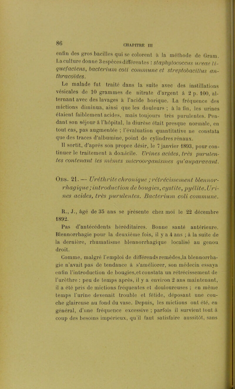 8(5 CHAPITRE III enfin des gros bacilles qui se colorent à la méthode de Gram. La culture donne 3 espèces différentes : staphylococcus ureae li- quefaciens, bacterium coli commune et streptobacillus an- thracoïdes. Le malade fut traité dans la suite avec des instillations vésicales de 10 grammes de nitrate d’argent à 2 p. 100, al- ternant avec des lavages à l’acide borique. La fréquence des mictions diminua, ainsi que les douleurs ; à la fin, les urines étaient faiblement acides, mais toujours très purulentes. Pen- dant son séjour à 1 hôpital, la diurèse était presque normale, en tout cas, pas augmentée ; l’évaluation quantitative ne constata que des traces d’albumine, point de cylindres rénaux. Il sortit, d’après son propre désir, le 7 janvier 1893, pour con- tinuer le traitement à domicile. Urines acides, très purulen- tes contenant les mêmes microorganismes qu’auparavant. Obs. 21. — Urèthrite chronique ; rétrécissement blennor- rhagique; introduction de bougies, cystite, pyélite. Uri- nes acides, très purulentes. Bacterium coli commune. R., J., âgé de 33 ans se présente chez moi le 22 décembre 1892. Pas d’antécédents héréditaires. Bonne santé antérieure. Blennorrhagie pour la deuxième fois, il y a 4 ans ; à la suite de la dernière, rhumatisme blennorrhagique localisé au genou droit. Comme, malgré l’emploi de différends remèdes,la blennorrha- gie n’avait pas de tendance à s’améliorer, son médecin essaya enfin l’introduction de bougies,et constata un rétrécissement de l’urèthre : peu de temps après, il y a environ 2 ans maintenant, il a été pris de mictions fréquentes et douloureuses ; en même temps l'urine devenait trouble et fétide, déposant une cou- che glaireuse au fond du vase. Depuis, les mictions ont été, en général, d’une fréquence excessive ; parfois il survient tout à coup des besoins impérieux, qu’il faut satisfaire aussitôt, sans