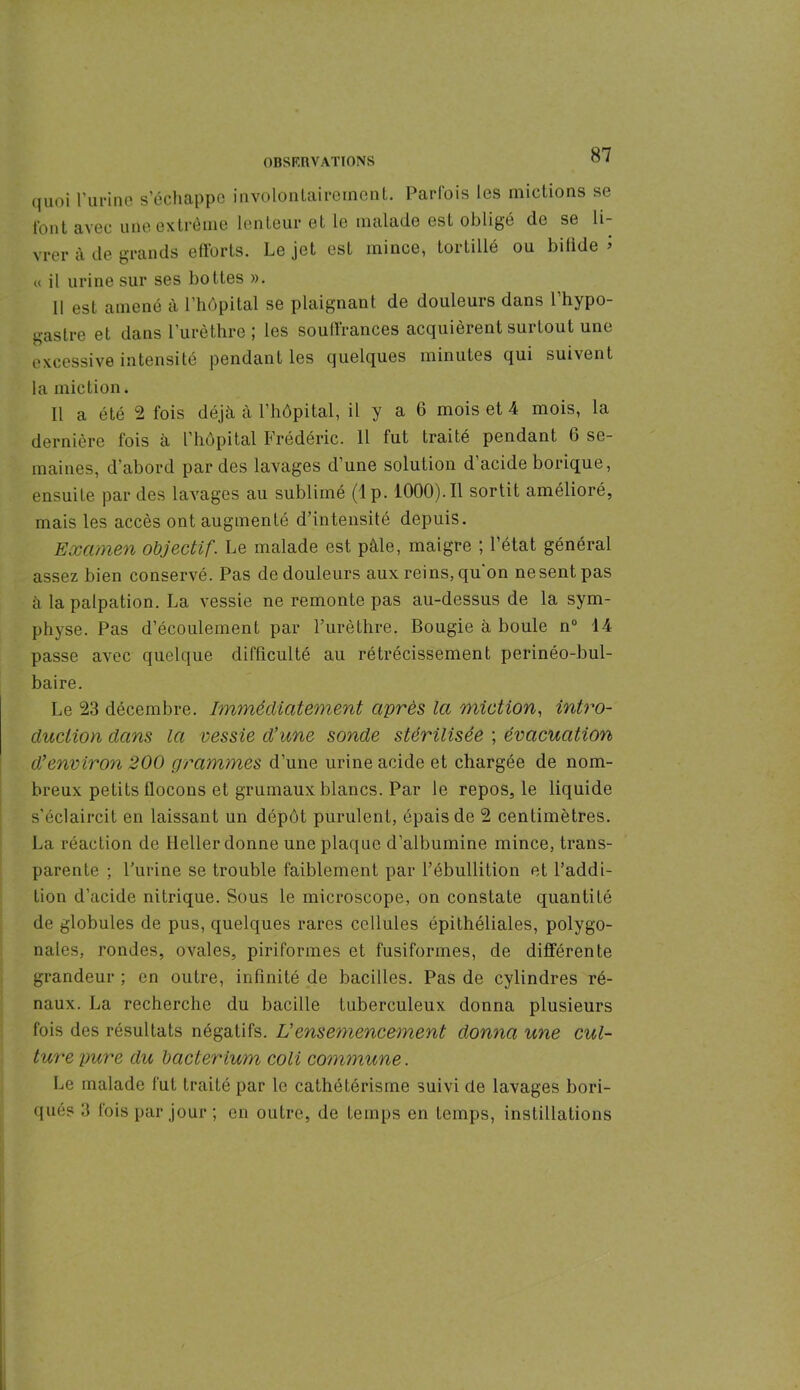 quoi l’urine s’échappe involontairement. Parfois les mictions se l’ont avec une extrême lenteur et le malade est obligé de se li- vrer à de grands efforts. Le jet est mince, tortillé ou bifide’ « il urine sur ses bottes ». Il est amené à l’hôpital se plaignant de douleurs dans l’hypo- gastre et dans l’urèthre; les souffrances acquièrent surtout une excessive intensité pendant les quelques minutes qui suivent la miction. Il a été 2 fois déjà à l’hôpital, il y a 6 mois et 4 mois, la dernière fois à l’hôpital Frédéric. 11 fut traité pendant 6 se- maines, d’abord par des lavages d’une solution d’acide borique, ensuite par des lavages au sublimé (lp. 1000).Il sortit amélioré, mais les accès ont augmenté d’intensité depuis. Examen objectif. Le malade est pâle, maigre ; l’état général assez bien conservé. Pas de douleurs aux reins, qu'on ne sent pas à la palpation. La vessie ne remonte pas au-dessus de la sym- physe. Pas d’écoulement par l’urèthre. Bougie à boule n° 14 passe avec quelque difficulté au rétrécissement perinéo-bul- baire. Le 23 décembre. Immédiatement après la miction, intro- duction dans la vessie d’une sonde stérilisée ; évacuation d’environ 200 grammes d’une urine acide et chargée de nom- breux petits flocons et grumaux blancs. Par le repos, le liquide s’éclaircit en laissant un dépôt purulent, épais de 2 centimètres. La réaction de lleller donne une plaque d’albumine mince, trans- parente ; l’urine se trouble faiblement par l’ébullition et l’addi- tion d’acide nitrique. Sous le microscope, on constate quantité de globules de pus, quelques rares cellules épithéliales, polygo- nales, rondes, ovales, piriformes et fusiformes, de différente grandeur ; en outre, infinité de bacilles. Pas de cylindres ré- naux. La recherche du bacille tuberculeux donna plusieurs fois des résultats négatifs. Vensemencement donna une cul- ture pure du bacterium coli commune. Le malade fut traité par le cathétérisme suivi de lavages bori- ques 3 lois par jour ; en outre, de temps en temps, instillations