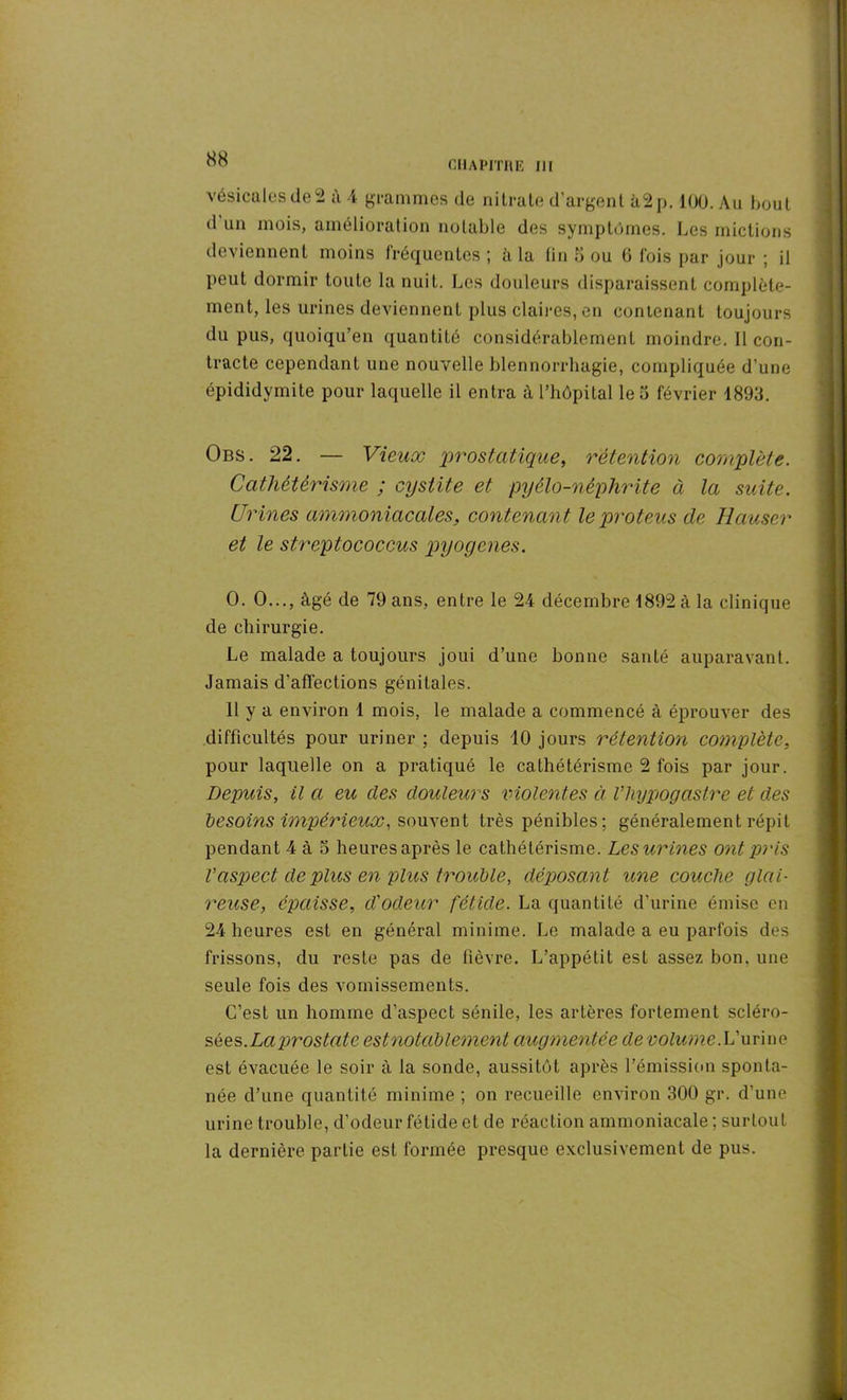 vésicales de 2 à 4 grammes de nitrate d’argent à2p. 100. Au bout d un mois, amélioration notable des symptômes. Les mictions deviennent moins fréquentes ; à la fin 5 ou G fois par jour ; il peut dormir toute la nuit. Les douleurs disparaissent complète- ment, les urines deviennent plus claires, en contenant toujours du pus, quoiqu’en quantité considérablement moindre. Il con- tracte cependant une nouvelle blennorrhagie, compliquée d’une épididymite pour laquelle il entra à l’hôpital leo février 1893. Obs. 22. — Vieux prostatique, rétention complète. Cathétérisme ; cystite et pyélo-néphrite à la suite. Urines ammoniacales, contenant leproteus de Hauser et le streptococcus pyogenes. O. O..., âgé de 79 ans, entre le 24 décembre 1892 à la clinique de chirurgie. Le malade a toujours joui d’une bonne santé auparavant. Jamais d'affections génitales. 11 y a environ 1 mois, le malade a commencé à éprouver des difficultés pour uriner ; depuis 10 jours rétention complète, pour laquelle on a pratiqué le cathétérisme 2 fois par jour. Depuis, il a eu des douleurs violentes à Vhypogastre et des besoins impérieux, souvent très pénibles: généralement répit pendant 4 à 5 heures après le cathétérisme. Les urines ont pris Vaspect de plus en plus trouble, déposant une couche glai- reuse, épaisse, d'odeur fétide. La quantité d’urine émise en 24 heures est en général minime. Le malade a eu parfois des frissons, du reste pas de fièvre. L’appétit est assez bon. une seule fois des vomissements. C’est un homme d’aspect sénile, les artères fortement scléro- sées. Laprostate estnotablement augmentée de volume.L’urine est évacuée le soir à la sonde, aussitôt après l’émission sponta- née d’une quantité minime ; on recueille environ 300 gr. d’une urine trouble, d’odeur fétide et de réaction ammoniacale ; surtout la dernière partie est formée presque exclusivement de pus.