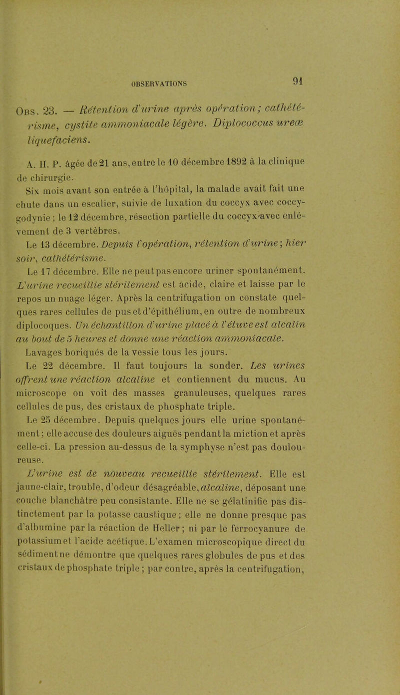 Obs. 23. — Rétention d'urine après operation; cathété- risme, cystite ammoniacale légère. Diplococcus ureœ liquefaciens. A. H. P. âgée de 21 ans, entre le 10 décembre 1892 à la clinique de chirurgie. Six mois avant son entrée à l’hôpital, la malade avait lait une chute dans un escalier, suivie de luxation du coccyx avec coccy- godynie ; le 12 décembre, résection partielle du coccyx'avec enlè- vement de 3 vertèbres. Le 13 décembre. Depuis l'opération, rétention d'urine-, hier soir, cathétérisme. Le 17 décembre. Elle nepeutpasencore uriner spontanément. L'urine recueillie stérilement est acide, claire et laisse par le repos un nuage léger. Après la centrifugation on constate quel- ques rares cellules de pus et d’épithélium, en outre de nombreux diplocoques. TJn échantillon d'urine placé à l'étuve est alcalin au bout de 5 heures et donne une réaction ammoniacale. Lavages boriqués de la vessie tous les jours. Le 22 décembre. Il faut toujours la sonder. Les urines offrent une réaction alcaline et contiennent du mucus. Au microscope on voit des masses granuleuses, quelques rares cellules de pus, des cristaux de phosphate triple. Le 23 décembre. Depuis quelques jours elle urine spontané- ment ; elle accuse des douleurs aiguës pendant la miction et après celle-ci. La pression au-dessus de la symphyse n’est pas doulou- reuse. L'urine est de nouveau recueillie stérilement. Elle est jaune-clair, trouble, d’odeur désagréable,alcaline, déposant une couche blanchâtre peu consistante. Elle ne se gélatinifie pas dis- tinctement par la potasse caustique; elle ne donne presque pas d albumine par la réaction de Heller ; ni par le ferroeyanure de potassiumet l’acide acétique. L’examen microscopique direct du sédiment ne démontre que quelques rares globules de pus et des cristaux de phosphate triple; par contre, après la centrifugation,
