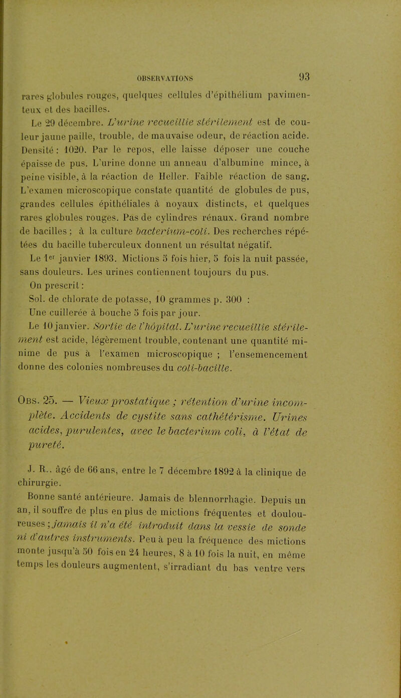 rares globules rouges, quelques cellules d’épithélium paviinen- teux et des bacilles. Le 29 décembre. L'urine recueillie stérilement est de cou- leur jaune paille, trouble, de mauvaise odeur, de réaction acide. Densité : 1020. Par le repos, elle laisse déposer une couche épaisse de pus. L’urine donne un anneau d’albumine mince, à peine visible, à la réaction de Heller. Faible réaction de sang. L’examen microscopique constate quantité de globules de pus, grandes cellules épithéliales à noyaux distincts, et quelques rares globules rouges. Pas de cylindres rénaux. Grand nombre de bacilles ; à la culture bacterium-coli. Des recherches répé- tées du bacille tuberculeux donnent un résultat négatif. Le 1er janvier 1893. Mictions 5 fois hier, 5 fois la nuit passée, sans douleurs. Les urines contiennent toujours du pus. On prescrit : Sol. de chlorate de potasse, 10 grammes p. 300 : Une cuillerée, à bouche o fois par jour. Le 10 janvier. Sortie de l’hôpital. L'urine recueillie stérile- ment est acide, légèrement trouble, contenant une quantité mi- nime de pus à l’examen microscopique ; l’ensemencement donne des colonies nombreuses du coli-bacille. Obs. 25. — Vieux prostatique ; rétention d'urine incom- plète. Accidents de cystite sans cathétérisme. Urines acides, purulentes, avec le bacterium coli, à Vètat de pureté. J. R., âgé de 66 ans, entre le 7 décembre 1892 à la clinique de chirurgie. bonne santé antérieure. Jamais de blennorrhagie. Depuis un an, il souffre de plus en plus de mictions fréquentes et doulou- reuses jamais il n o, été introduit dans la vessie de sonde ni d’autres instruments. Peu à peu la fréquence des mictions monte jusqu’à 30 fois en 24 heures, 8 à 10 fois la nuit, en même temps les douleurs augmentent, s’irradiant du bas ventre vers