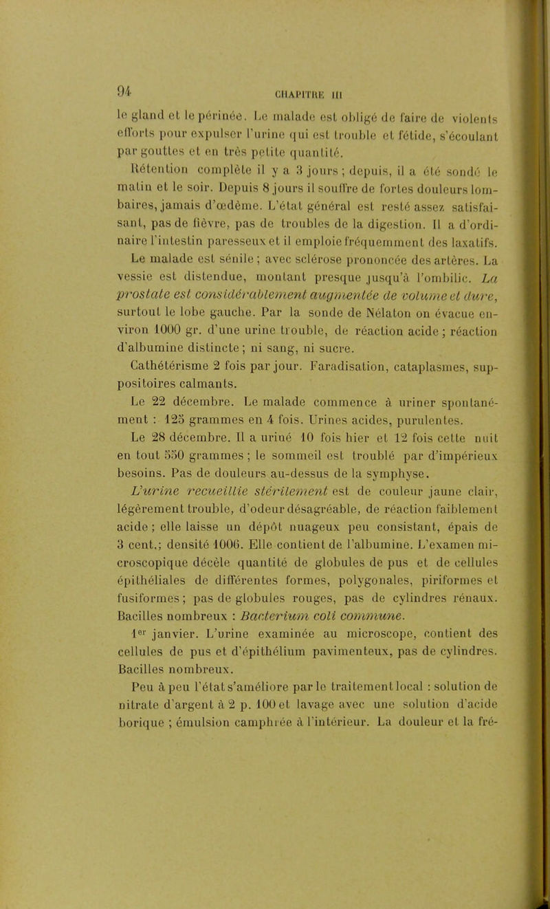 lo gland et le périnée. Le malade est obligé de faire de violents efforts pour expulser l’urine qui est trouble et fétide, s’écoulant par gouttes et en très petite quantité. Rétention complète il y a 3 jours ; depuis, il a été sondé le matin et le soir. Depuis 8 jours il souffre de fortes douleurs lom- baires, jamais d’œdème. L’état général est resté assez satisfai- sant, pas de fièvre, pas de troubles de la digestion. Il a d’ordi- naire l'intestin paresseux et il emploie fréquemment des laxatifs. Le malade est sénile ; avec sclérose prononcée des artères. La vessie est distendue, montant presque jusqu’à l’ombilic. La prostate est considérablement augmentée de volume et dure, surtout le lobe gauche. Par la sonde de Nélaton on évacue en- viron 1000 gr. d’une urine trouble, de réaction acide; réaction d’albumine distincte ; ni sang, ni sucre. Cathétérisme 2 fois par jour. Faradisation, cataplasmes, sup- positoires calmants. Le 22 décembre. Le malade commence à uriner spontané- ment : 125 grammes en 4 fois. Urines acides, purulentes. Le 28 décembre. Il a uriné 10 fois hier et 12 fois cette nuit en tout 550 grammes ; le sommeil est troublé par d’impérieux besoins. Pas de douleurs au-dessus de la symphyse. Vurine recueillie stérilement est de couleur jaune clair, légèrement trouble, d’odeur désagréable, de réaction faiblement acide ; elle laisse un dépôt nuageux peu consistant, épais de 3 cent.; densité 1000. Elle contient de l’albumine. L’examen mi- croscopique décèle quantité de globules de pus et de cellules épithéliales de différentes formes, polygonales, piriformes et fusiformes ; pas de globules rouges, pas de cylindres rénaux. Bacilles nombreux : Baeterium coli commune. lor janvier. L’urine examinée au microscope, contient des cellules de pus et d’épithélium pavimenteux, pas de cylindres. Bacilles nombreux. Peu à peu l’état s’améliore parle traitement local : solution de nitrate d'argent à 2 p. 100 et lavage avec une solution d’acide borique ; émulsion camphrée à l’intérieur. La douleur et la fré-