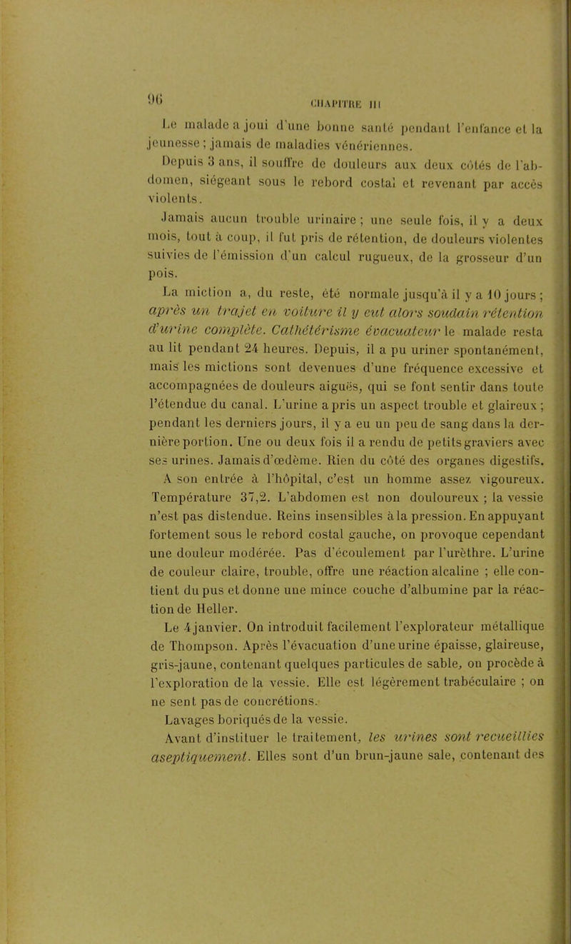 1)6 Le malade a joui d'une bonne santé pendant l’enfance et la jeunesse ; jamais de maladies vénériennes. Depuis 3 ans, il souffre de douleurs aux deux côtés de l'ab- domen, siégeant sous le rebord costal et revenant par accès violents. Jamais aucun trouble urinaire ; une seule lois, il v a deux mois, tout a coup, il lut pris de rétention, de douleurs violentes suivies de l’émission d’un calcul rugueux, de la grosseur d’un pois. La miction a, du reste, été normale jusqu’à il y a iO jours ; après un trajet en voiture il y eut alors soudain rétention d’urine complète. Cathétérisme évacuateuv le malade resta au lit pendant 24 heures. Depuis, il a pu uriner spontanément, mais les mictions sont devenues d'une fréquence excessive et accompagnées de douleurs aiguës, qui se font sentir dans toute l’étendue du canal. L’urine a pris un aspect trouble et glaireux; pendant les derniers jours, il y a eu un peu de sang dans la der- nière portion. Une ou deux fois il a rendu de petits graviers avec ses urines. Jamais d’œdème. Rien du côté des organes digestifs. A son entrée à l’hôpital, c’est un homme assez vigoureux. Température 37,2. L’abdomen est non douloureux ; la vessie n’est pas distendue. Reins insensibles à la pression. En appuyant fortement sous le rebord costal gauche, on provoque cependant une douleur modérée. Pas d’écoulement par l’urèthre. L’urine de couleur claire, trouble, offre une réaction alcaline ; elle con- tient du pus et donne une mince couche d’albumine par la réac- tion de Relier. Le 4janvier. On introduit facilement l’explorateur métallique de Thompson. Après l’évacuation d’une urine épaisse, glaireuse, gris-jaune, contenant quelques particules de sable, on procède à l’exploration de la vessie. Elle est légèrement trabéculaire ; on ne sent pas de concrétions. Lavages boriquésde la vessie. Avant d’instituer le traitement, les urines sont recueillies aseptiquement. Elles sont d’un brun-jaune sale, contenant des