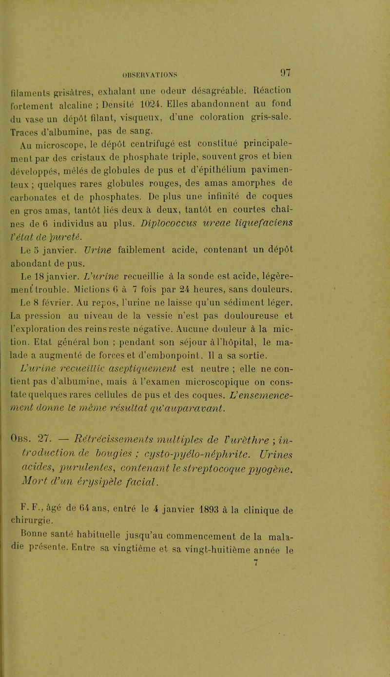 OllSKIi NATIONS filaments grisâtres, exhalant une odeur désagréable. Réaction fortement alcaline ; Densité 1024. Elles abandonnent au fond du vase un dépôt filant, visqueux, d’une coloration gris-sale. Traces d’albumine, pas de sang. Au microscope, le dépôt centrifugé est constitué principale- ment par des cristaux de phosphate triple, souvent gros et bien développés, mêlés de globules de pus et d’épithélium pavimen- teux ; quelques rares globules rouges, des amas amorphes de carbonates et de phosphates. De plus une infinité de coques en gros amas, tantôt liés deux à deux, tantôt en courtes chaî- nes de G individus au plus. Diplococcus ureae liquefaciens V état de four été. Le 5 janvier. Urine faiblement acide, contenant un dépôt abondant de pus. Le 18 janvier. Uurine recueillie à la sonde est acide, légère- ment trouble. Mictions 6 à 7 fois par 24 heures, sans douleurs. Le 8 février. Au repos, l’urine ne laisse qu’un sédiment léger. La pression au niveau de la vessie n’est pas douloureuse et l’exploration des reins reste négative. Aucune douleur à la mic- tion. Etat général bon ; pendant son séjour à l'hôpital, le ma- lade a augmenté de forces et d’embonpoint. 11 a sa sortie. Uurine recueillie aseptiquement est neutre ; elle ne con- tient pas d'albumine, mais à l’examen microscopique on cons- tate quelques rares cellules de pus et des coques. Uensemence- i ment donne le même résultat qu’auparavant. Obs. 27. — Rétrécissements multiples de Vurèthre ; in- troduction de bougies ; cysto-pyélo-nêphrite. Urines acides, purulentes, contenant le streptocoque pyogène. Mort d’un érysipèle facial. t. I'., âgé de 64 ans, entré le 4 janvier 1893 à la clinique de chirurgie. Bonne santé habituelle jusqu’au commencement de la mala- die présente. Entre sa vingtième et sa vingt-huitième année le