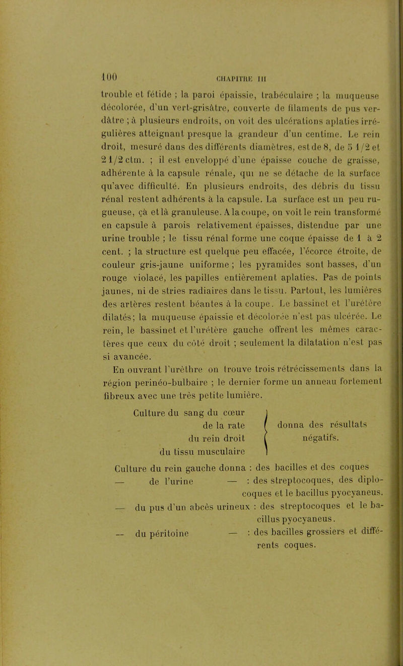 trouble et fétide ; la paroi épaissie, trabéculaire ; la muqueuse décolorée, d’un vert-grisâtre, couverte de filaments de pus ver- dâtre ; à plusieurs endroits, on voit des ulcérations aplaties irré- gulières atteignant presque la grandeur d’un centime. Le rein droit, mesuré dans des différents diamètres, est de 8, de 5 1/2 et 21/2ctin. ; il est enveloppé d’une épaisse couche de graisse, adhérente à la capsule rénale, qui ne se détache de la surface qu’avec difficulté. En plusieurs endroits, des débris du tissu rénal restent adhérents à la capsule. La surface est un peu ru- gueuse, çà et là granuleuse. A la coupe, on voit le rein transformé en capsule à parois relativement épaisses, distendue par une urine trouble ; le tissu rénal forme une coque épaisse de 1 à 2 cent. ; la structure est quelque peu effacée, l'écorce étroite, de couleur gris-jaune uniforme ; les pyramides sont basses, d’un rouge violacé, les papilles entièrement aplaties. Pas de points jaunes, ni de stries radiaires dans le tissu. Partout, les lumières des artères restent béantes à la coupe. Le bassinet et furétère dilatés; la muqueuse épaissie et décolorée n'est pas ulcérée. Le rein, le bassinet et furétère gauche offrent les mêmes carac- tères que ceux du côté droit ; seulement la dilatation n est pas si avancée. En ouvrant l’urèthre on trouve trois rétrécissements dans la région perinéo-bulbaire : le dernier forme un anneau fortement fibreux avec une très petite lumière. Culture du sang du cœur de la rate du rein droit du tissu musculaire Culture du rein gauche donna : des bacilles et des coques — de l’urine — : des streptocoques, des diplo- coques et le bacillus pyocyaneus. — du pus d’un abcès urineux : des streptocoques et le ba- cillus pyocyaneus. — du péritoine — : des bacilles grossiers et diffé- rents coques. donna des résultats négatifs.