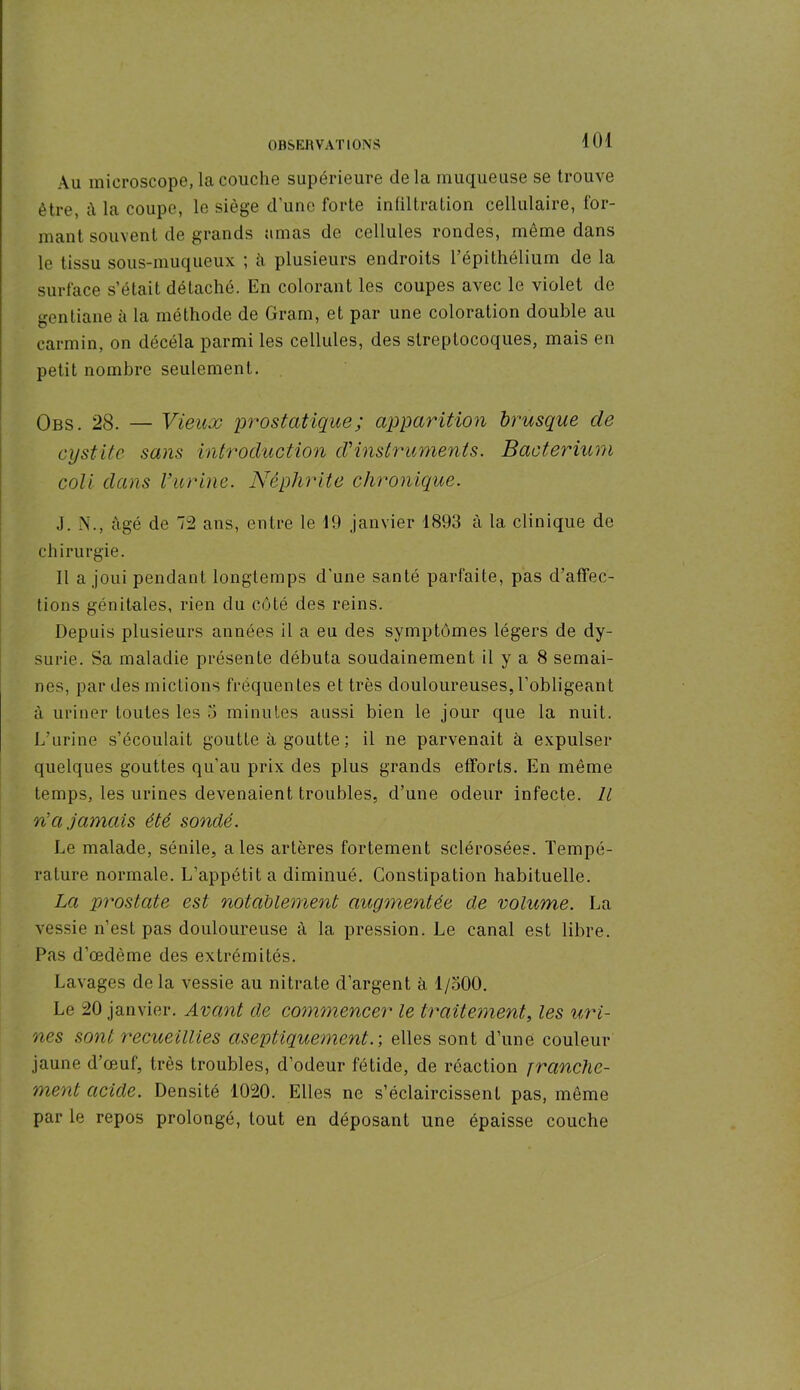 Au microscope, la couche supérieure delà muqueuse se trouve être, à la coupe, le siège d’une forte infiltration cellulaire, for- mant souvent de grands amas de cellules rondes, même dans le tissu sous-muqueux ; à plusieurs endroits l’épithélium de la surface s’était détaché. En colorant les coupes avec le violet de gentiane à la méthode de Gram, et par une coloration double au carmin, on décéla parmi les cellules, des streptocoques, mais en petit nombre seulement. Obs. 28. — Vieux prostatique; apparition brusque de cystite sans introduction d'instruments. Bacterium coli dans l’urine. Néphrite chronique. J. N., âgé de 72 ans, entre le 19 janvier 1893 à la clinique de chirurgie. Il a joui pendant longtemps d'une santé parfaite, pas d’affec- tions génitales, rien du côté des reins. Depuis plusieurs années il a eu des symptômes légers de dy- surie. Sa maladie présente débuta soudainement il y a 8 semai- nes, par des mictions fréquentes et très douloureuses, l’obligeant à uriner toutes les 3 minutes aussi bien le jour que la nuit. L’urine s’écoulait goutte à goutte ; il ne parvenait à expulser quelques gouttes qu’au prix des plus grands efforts. En même temps, les urines devenaient troubles, d’une odeur infecte. Il ré a jamais été sondé. Le malade, sénile, aies artères fortement sclérosées. Tempé- rature normale. L’appétit a diminué. Constipation habituelle. La prostate est notablement augmentée de volume. La vessie n’est pas douloureuse à la pression. Le canal est libre. Pas d’œdème des extrémités. Lavages delà vessie au nitrate d’argent à 1/500. Le 20 janvier. Avant de commencer le traitement, les uri- nes sont recueillies aseptiquementr, elles sont d’une couleur jaune d’œuf, très troubles, d’odeur fétide, de réaction franche- ment acide. Densité 1020. Elles ne s’éclaircissent pas, même par le repos prolongé, tout en déposant une épaisse couche