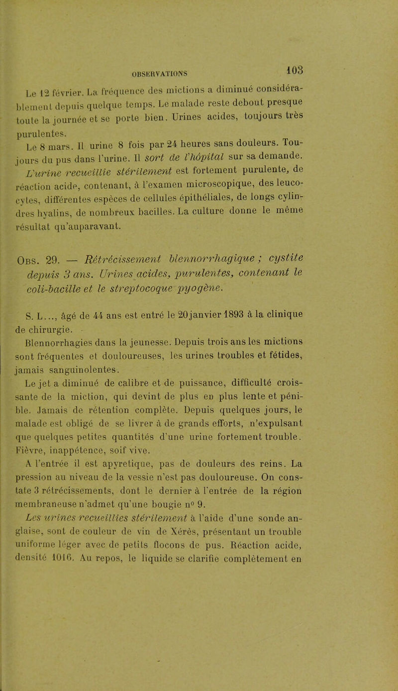 Le 12 février. La fréquence des mictions a diminué considéra- blement depuis quelque temps. Le malade reste debout presque toute la journée et se porte bien. Urines acides, toujours très purulentes. Le 8 mars. Il urine 8 fois par 24 heures sans douleurs. Tou- jours du pus dans l’urine. Il sort de l’hôpital sur sa demande. L'urine recueillie stérilement est fortement purulente, de réaction acide, contenant, à l’examen microscopique, des leuco- cytes, différentes espèces de cellules épithéliales, de longs cylin- dres hyalins, de nombreux bacilles. La culture donne le même résultat qu’auparavant. Obs. 29. — Rétrécissement blennorrhagique ; cystite depuis 3 ans. Urines acides, purulentes, contenant le coli-bacille et le streptocoque pyogène. S. L..., âgé de 44 ans est entré le 20janvier 1893 à la clinique de chirurgie. Blennorrhagies dans la jeunesse. Depuis trois ans les mictions sont fréquentes et douloureuses, les urines troubles et fétides, jamais sanguinolentes. Le jet a diminué de calibre et de puissance, difficulté crois- sante de la miction, qui devint de plus en plus lente et péni- ble. Jamais de rétention complète. Depuis quelques jours, le malade est obligé de se livrer à de grands efforts, n’expulsant que quelques petites quantités d’une urine fortement trouble. Fièvre, inappétence, soif vive. A l’entrée il est apyrétique, pas de douleurs des reins. La pression au niveau de la vessie n’est pas douloureuse. On cons- tate 3 rétrécissements, dont le dernier à l'entrée de la région membraneuse n’admet qu'une bougie n° 9. Les urines recueillies stérilement à l’aide d’une sonde an- glaise, sont de couleur de vin de Xérès, présentant un trouble uniforme léger avec de petits flocons de pus. Réaction acide, densité 1016. Au repos, le liquide se clarifie complètement en