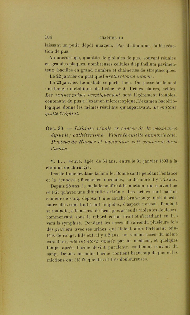 laissant un petit dépôt nuageux. Pas d’albumine, faible réac- tion de pus. Au microscope, quantité de globules de pus, souvent réunies en grandes plaques, nombreuses cellules d’épithélium pavimen- teux, bacilles en grand nombre et chaînettes de streptocoques. Le 22 janvier on pratiqueXuréthrotomie interne. Le 23 janvier. Le malade se porte bien. On passe facilement une bougie métallique de Lister n° 9. Urines claires, acides. Les urines prises aseptiquement sont légèrement troubles, contenant du pus à l’examen microscopique.L’examen bactério- logique donne les mêmes résultats qu’auparavant. Le malade quitte Vhôpital. Obs. 30. — Lithiase rénale et cancer de la vessie avec dysurie ; cathétérisme. Violente cystite ammoniacale. Proteus de Hauser et hacterium coli commune dans l’urine. M. L..., veuve, âgée de 64 ans, entre le 31 janvier 1893 à la clinique de chirurgie. Pas de tumeurs dans la famille. Bonne santé pendant l’enfance et la jeunesse ; 6 couches normales, la dernière il y a 26 ans. Depuis 28 ans, la malade souffre à la miction, qui souvent ne se fait qu’avec une difficulté extrême. Les urines sont parfois couleur de sang, déposant une couche brun-rouge, mais d ordi- naire elles sont tout à fait limpides, d’aspect normal. Pendant sa maladie, elle accuse de brusques accès de violentes douleurs, commençant sous le rebord costal droit et s’irradiant en bas vers la symphise. Pendant les accès elle a rendu plusieurs fois des graviers avec ses urines, qui étaient alors fortement tein- tées de rouge. Elle eut, il y a 2 ans, un violent accès du même caractère: elle fut alors sondée par un médecin, et quelques temps après, l’urine devint purulente, contenant souvent du sang. Depuis un mois l’urine contient beaucoup de pus et les mictions ont été fréquentes et très douloureuses.