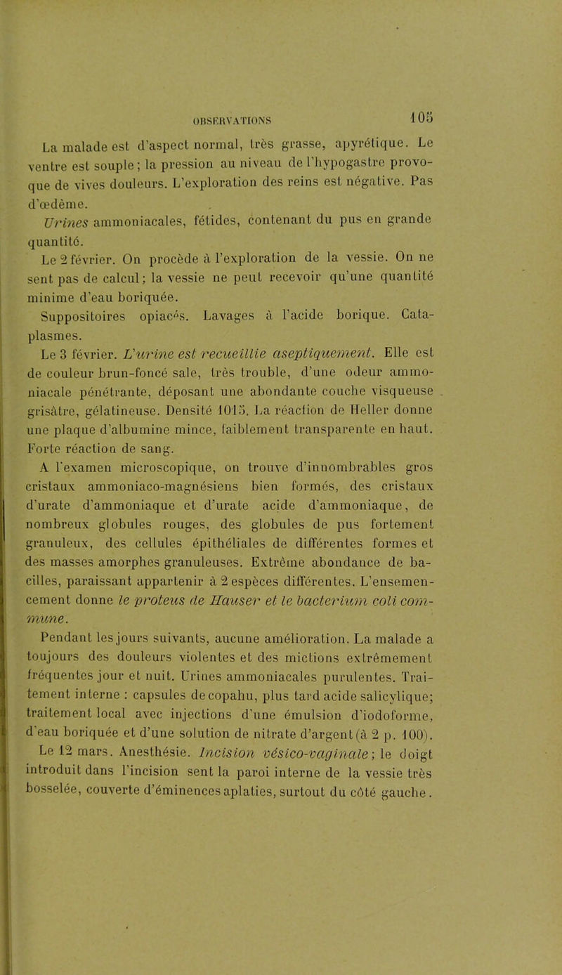 La malade est d’aspect normal, très grasse, apyrétique. Le ventre est souple ; la pression au niveau de l hypogastre provo- que de vives douleurs. L exploration des reins est négative. Pas d’œdème. Urines ammoniacales, fétides, contenant du pus en grande quantité. Le 2 février. On procède à l’exploration de la vessie. On ne sent pas de calcul; la vessie ne peut recevoir qu’une quantité minime d'eau boriquée. Suppositoires opiacés. Lavages à l’acide borique. Cata- plasmes. Le 3 février. L'urine est recueillie aseptiquement. Elle est de couleur brun-foncé sale, très trouble, d’une odeur ammo- niacale pénétrante, déposant une abondante couche visqueuse grisâtre, gélatineuse. Densité 1015, La réaction de Heller donne une plaque d’albumine mince, faiblement transparente en haut. Forte réaction de sang. A l'examen microscopique, on trouve d’innombrables gros cristaux ammoniaco-magnésiens bien formés, des cristaux d’urate d’ammoniaque et d’urate acide d’ammoniaque, de nombreux globules rouges, des globules de pus fortement granuleux, des cellules épithéliales de différentes formes et des masses amorphes granuleuses. Extrême abondance de ba- cilles, paraissant appartenir à 2 espèces différentes. L’ensemen- cement donne le proteus de Hauser et le bacterium coli com- mune . Pendant les jours suivants, aucune amélioration. La malade a toujours des douleurs violentes et des mictions extrêmement fréquentes jour et nuit. Urines ammoniacales purulentes. Trai- tement interne ; capsules decopahu, plus tard acide salicylique; traitement local avec injections d’une émulsion d’iodoforme, d'eau boriquée et d’une solution de nitrate d’argent (à 2 p. 100). Le 12 mars. Anesthésie. Incision vésico-vagincile ; le doigt introduit dans l’incision sent la paroi interne de la vessie très bosselée, couverte d’éminences aplaties, surtout du côté gauche.