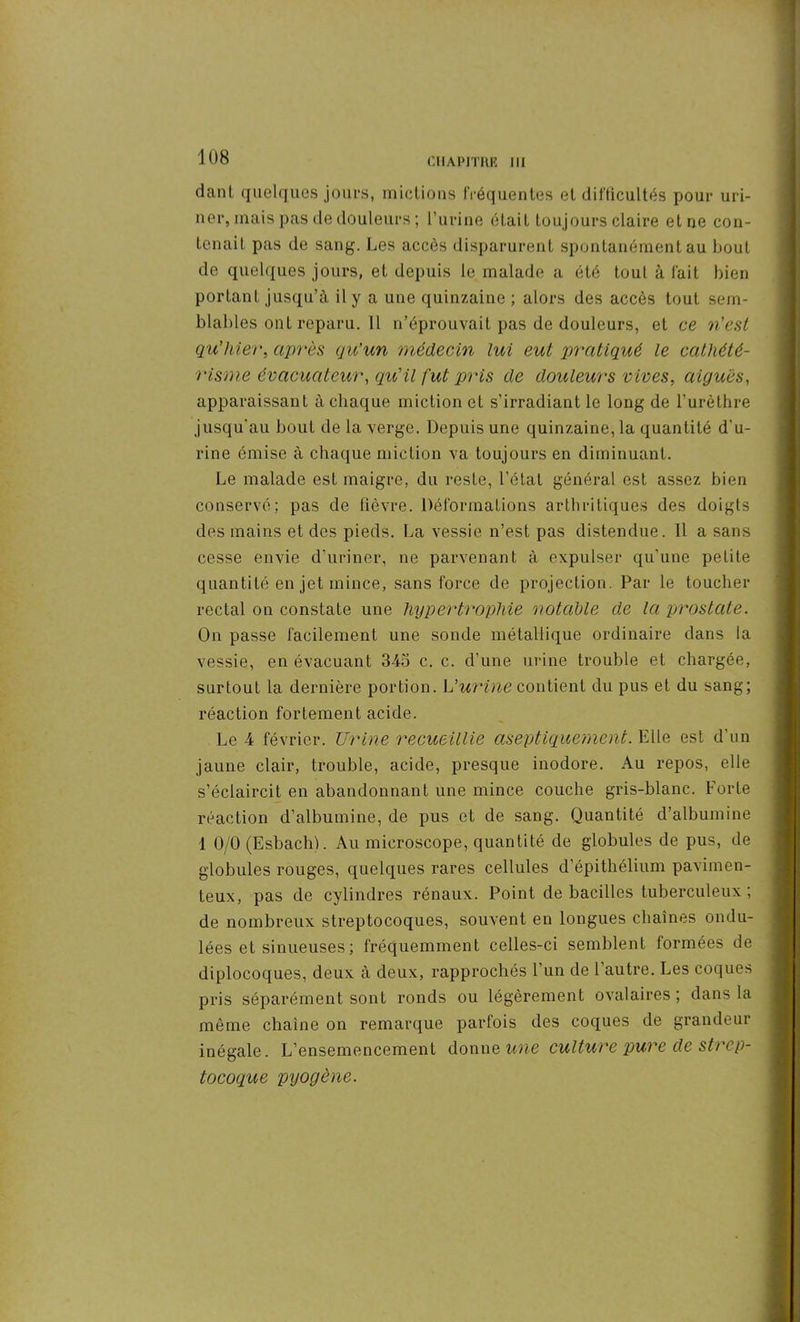 dant quelques jours, mictions fréquentes et difficultés pour uri- ner, mais pas de douleurs ; l’urine était toujours claire etne con- tenait pas de sang. Les accès disparurent spontanément au bout de quelques jours, et depuis le malade a été tout à fait bien portant jusqu’à il y a une quinzaine ; alors des accès tout sem- blables ont reparu. 11 n’éprouvait pas de douleurs, et ce n'est qu'hier, après qu’un médecin lui eut pratiqué le cathété- risme évacuateur, qu'il fut pris de douleurs vives, aiguës, apparaissant à chaque miction et s’irradiant le long de l’urèthre jusqu'au bout de la verge. Depuis une quinzaine, la quantité d'u- rine émise à chaque miction va toujours en diminuant. Le malade est maigre, du reste, l’état général est assez bien conservé; pas de fièvre. Déformations arthritiques des doigts des mains et des pieds. La vessie n’est pas distendue. 11 a sans cesse envie d’uriner, ne parvenant à expulser qu’une petite quantité en jet mince, sans force de projection. Par le toucher rectal on constate une hypertrophie notable de la prostate. On passe facilement une sonde métallique ordinaire dans la vessie, en évacuant 345 c. c. d’une urine trouble et chargée, surtout la dernière portion. L’urine contient du pus et du sang; réaction fortement acide. Le 4 février. Urine recueillie aseptiquemcnt. Elle est d’un jaune clair, trouble, acide, presque inodore. Au repos, elle s’éclaircit en abandonnant une mince couche gris-blanc. ForLe réaction d’albumine, de pus et de sang. Quantité d’albumine 1 0/0 (Esbach). Au microscope, quantité de globules de pus, de globules rouges, quelques rares cellules d’épithélium pavimen- teux, pas de cylindres rénaux. Point de bacilles tuberculeux ; de nombreux streptocoques, souvent en longues chaînes ondu- lées et sinueuses ; fréquemment celles-ci semblent formées de diplocoques, deux à deux, rapprochés l’un de l’autre. Les coques pris séparément sont ronds ou légèrement ovalaires; dans la même chaîne on remarque parfois des coques de grandeur inégale. L’ensemencement donne une culture pure de strep- tocoque pyogène.