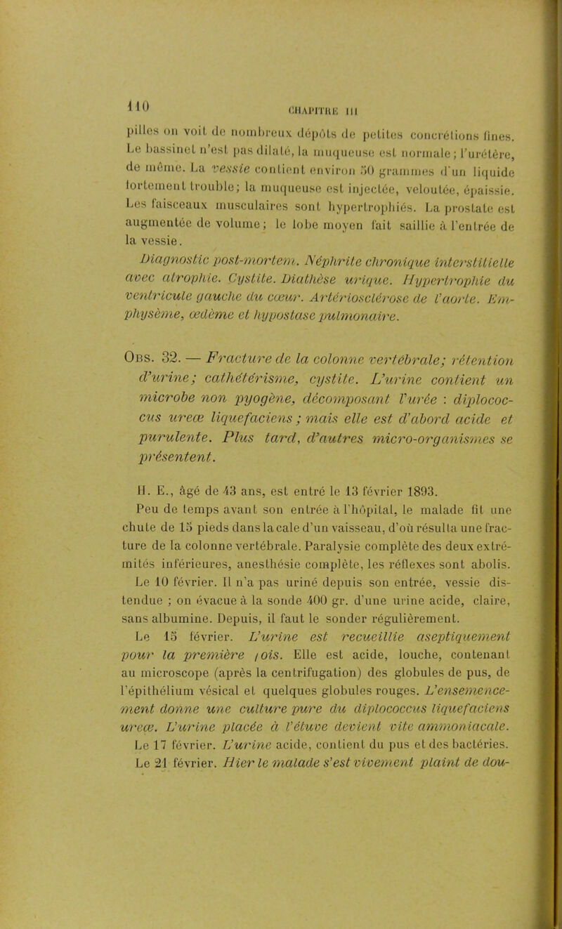 CHAPITRE III pilles on voit, de nombreux dépôts de petites concrétions fines. Le bassinet n’est pas dilaté, la muqueuse est normale; l'urétère, de meme. La vessie contient environ 50 grammes d'un liquide fortement trouble; la muqueuse est injectée, veloutée, épaissie. Les faisceaux musculaires sont hypertrophiés. La prostate est augmentée de volume ; le lobe moyen fait saillie à l’entrée de la vessie. Diagnostic post-mortem. Néphrite chronique interstitielle avec atrophie. Cystite. Diathèse urique. Hypertrophie du ventricule gauche du cœur. Artériosclérose de l'aorte. Em- physème, œdème et hypostase pulmonaire. Obs. 32. — Fracture de la colonne vertébrale; rétention d’urine; cathétérisme, cystite. L’urine contient un microbe non pyogène, décomposant l’urée : diplococ- cus ureœ liguefaciens ; mais elle est d’abord acide et purulente. Plus tard, d’autres micro-organismes se présentent. H. E., âgé de 43 ans, est entré le 13 février 1893. Peu de temps avant son entrée à l’hôpital, le malade fit une chute de 15 pieds dans la cale d’un vaisseau, d’où résulta une frac- ture de la colonne vertébrale. Paralysie complète des deux extré- mités inférieures, anesthésie complète, les réflexes sont abolis. Le 10 février. Il n’a pas uriné depuis son entrée, vessie dis- tendue ; on évacue à la sonde -400 gr. d’une urine acide, claire, sans albumine. Depuis, il faut le sonder régulièrement. Le 15 février. L’urine est recueillie aseptiquement pou?' la premièi^e /ois. Elle est acide, louche, contenant au microscope (après la centrifugation) des globules de pus, de l’épithélium vésical et quelques globules rouges, jL’ensemence- ment donne une culture pure du diplococcus liquefaciens ureœ. L’urine placée à l’étuve devient vite ammoniacale. Le 17 février. L’urine acide, contient du pus et des bactéries. Le 21 février. Hier le malade s’est vivement plaint de dou-