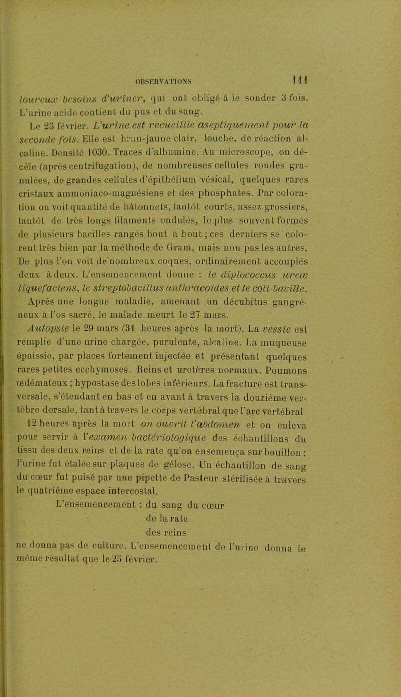 loureux besoins d’uriner, qui ont obligé à le sonder 3 Cois. L’urine acide contient du pus et du sang. Le 25 février. L'urine est recueillie aseptiquement pour la seconde fois. Elle est brun-jaune clair, louche, de réaction al- caline. Densité 1030. Traces d’albumine. Au microscope, on dé- cèle (après centrifugation), de nombreuses cellules rondes gra- nulées, de grandes cellules d’épithélium vésical, quelques rares cristaux ammoniaco-magnésiens et des phosphates. Par colora- tion on voit quantité de bâtonnets, tantôt courts, assez grossiers, tantôt de très longs tilaments ondulés, le plus souvent formés de plusieurs bacilles rangés bout à bout; ces derniers se colo- rent très bien par la méthode de Gram, mais non pas les autres. De plus l’on voit de nombreux coques, ordinairement accouplés deux à deux. L’ensemencement donne : le diplococcus ureœ liquefaciens, le streptobacillus anthracoïdes et le coli-bacille. Après une longue maladie, amenant un décubitus gangré- neux à l’os sacré, le malade meurt le 27 mars. Autopsie le 29 mars (31 heures après la mort). La vessie est remplie d’une urine chargée, purulente, alcaline. La muqueuse épaissie, par places fortement injectée et présentant quelques rares petites ecchymoses. Reinset uretères normaux. Poumons œdémateux ; hypostase des lobes inférieurs. La fracture est trans- versale, s’étendant en bas et en avant à travers la douzième ver- tèbre dorsale, tanta travers le corps vertébral que l'arc vertébral 12 heures après la mort on ouvrit l’abdomen et on enleva pour servir à l'examen bactériologique des échantillons du tissu des deux reins et de la rate qu’on ensemença sur bouillon : l’urine fut étalée sur plaques de gélose. Un échantillon de sang du cœur fut puisé par une pipette de Pasteur stérilisée à travers le quatrième espace intercostal. L’ensemencement : du sang du cœur de la rate des reins ne donna pas de culture. L’ensemencement de l’urine donna le même résultat que le 25 février.