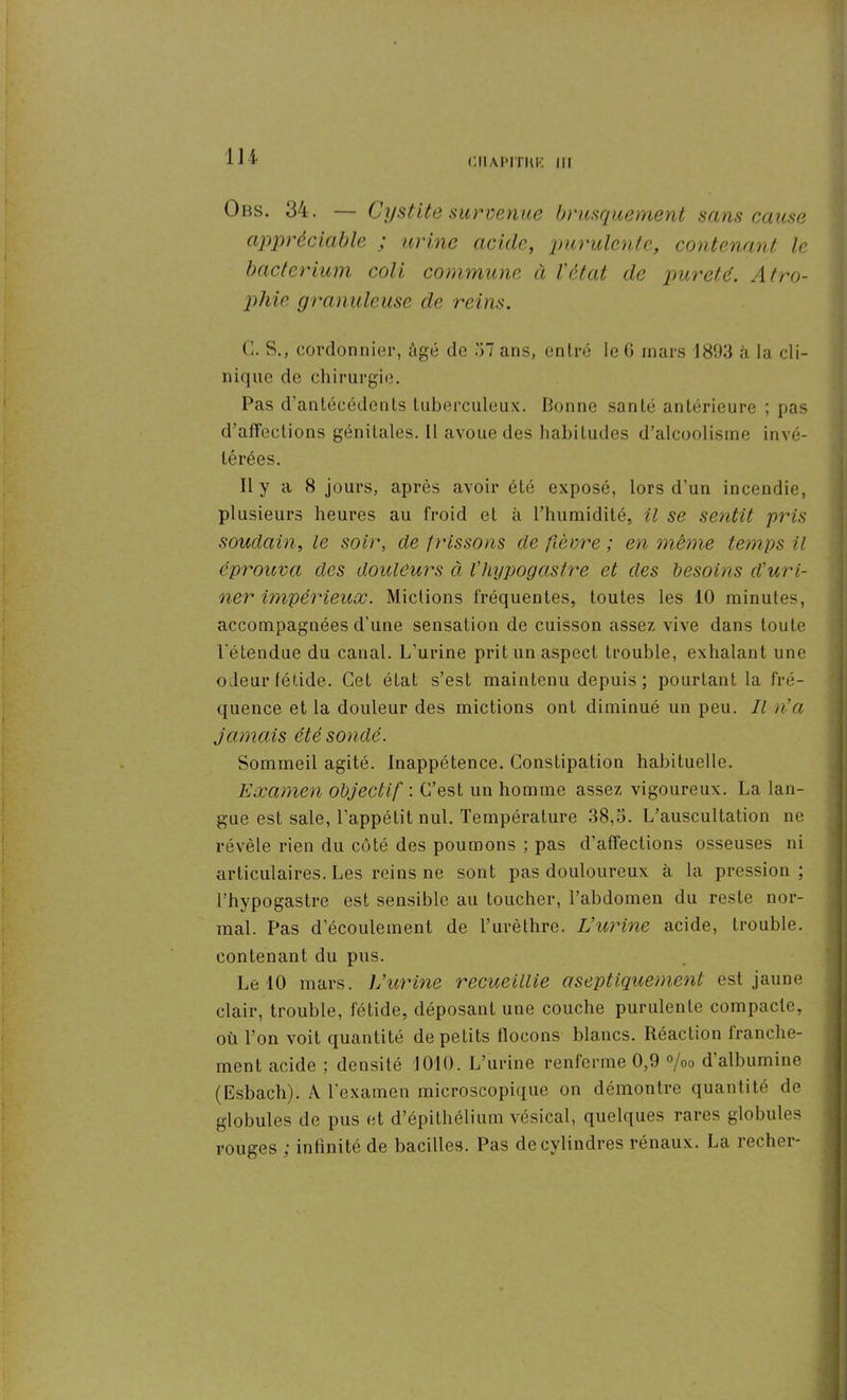 ni CIIAPITKR III Obs. 34. — Cystite survenue brusquement sans cause appréciable ; urine acide, purulente, contenant le bacterium coli commune à l'état de pureté. Atro- phie granuleuse de reins. C. S., cordonnier, âgé de 37 ans, entré le 6 mars 1893 à la cli- nique de chirurgie. Pas d'antécédents tuberculeux. lionne santé antérieure ; pas d’atTeclions génitales. 11 avoue des habitudes d’alcoolisme invé- térées. Il y a 8 jours, après avoir été exposé, lors d’un incendie, plusieurs heures au froid et à l’humidité, il se sentit pris soudain, le soir, de frissons de fièvre ; en même temps il éprouva des douleurs à l’hypogastre et des besoins d’uri- ner impérieux. Mictions fréquentes, toutes les 10 minutes, accompagnées d'une sensation de cuisson assez vive dans toute l'étendue du canal. L’urine prit un aspect trouble, exhalant une odeur fétide. Cet état s’est maintenu depuis ; pourtant la fré- quence et la douleur des mictions ont diminué un peu. Il n’a jamais été sondé. Sommeil agité. Inappétence. Constipation habituelle. Examen objectif : C’est un homme assez vigoureux. La lan- gue est sale, l’appétit nul. Température 38,3. L’auscultation ne révèle rien du côté des poumons ; pas d’affections osseuses ni articulaires. Les reins ne sont pas douloureux à la pression ; l’hypogastre est sensible au toucher, l’abdomen du reste nor- mal. Pas d’écoulement de l’urèthre. L’urine acide, trouble, contenant du pus. Le 10 mars. L’urine recueillie aseptiquement est jaune clair, trouble, fétide, déposant une couche purulente compacte, où l’on voit quantité de petits flocons blancs. Réaction franche- ment acide ; densité 1010. L’urine renferme 0,9 %o d’albumine (Esbach). A l’examen microscopique on démontre quantité de globules de pus et d’épithélium vésical, quelques rares globules rouges ; infinité de bacilles. Pas de cylindres rénaux. La recher-