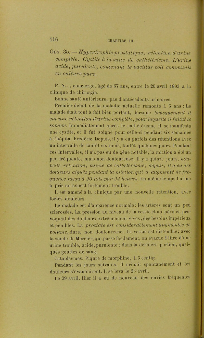 Obs. 35. — Hypertrophie prostatique ; rétention d'urine complète. Cystite à la suite de cathétérisme. L’urine acide, purulente, contenant le bacillus coli communis en culture pure. P. N..., concierge, âgé de G7 ans, entre le 20 avril 1893 à la clinique de chirurgie. Bonne santé antérieure, pas d’antécédents urinaires. Premier début de la maladie actuelle remonte à 5 ans : Le malade était tout à fait bien portant, lorsque brusquement il eut une rétention d'urine complète, pour laquelle il fallut le sonder. Immédiatement après le cathétérisme il se manifesta une cystite, et il fut soigné pour celle-ci pendant six semaines à l’hôpital Frédéric. Depuis, il y a eu parfois des rétentions avec un intervalle de tantôt six mois, tantôt quelques jours. Pendant ces intervalles, il n’a pas eu de gêne notable, la miction a été un peu fréquente, mais non douloureuse. Il y a quinze jours, nou- velle rétention, suivie de cathétérisme; depuis, il a eu des douleurs aiguës pendant la miction qui a augmenté de fré- quence jusqu à 20 fois par 24 heures. En même temps l’urine a pris un aspect fortement trouble. Il est amené à la clinique par une nouvelle rétention, avec fortes douleurs. Le malade est d’apparence normale; les artères sont un peu sclérosées. La pression au niveau de la vessie et au périnée pro- voquait des douleurs extrêmement vives ; des besoins impérieux et pénibles. La prostate est considérablement augmentée de volume, dure, non douloureuse. La vessie est distendue; avec la sonde de Mercier, qui passe facilement, on évacue 1 litre d’une urine trouble, acide, purulente ; dans la dernière portion, quel- ques gouttes de sang. Cataplasmes. Piqûre de morphine, 1,3 centig. Pendant les jours suivants, il urinait spontanément et les douleurs s’évanouirent. Il se leva le 25 avril. Le 29 avril. Hier il a eu de nouveau des envies fréquentes