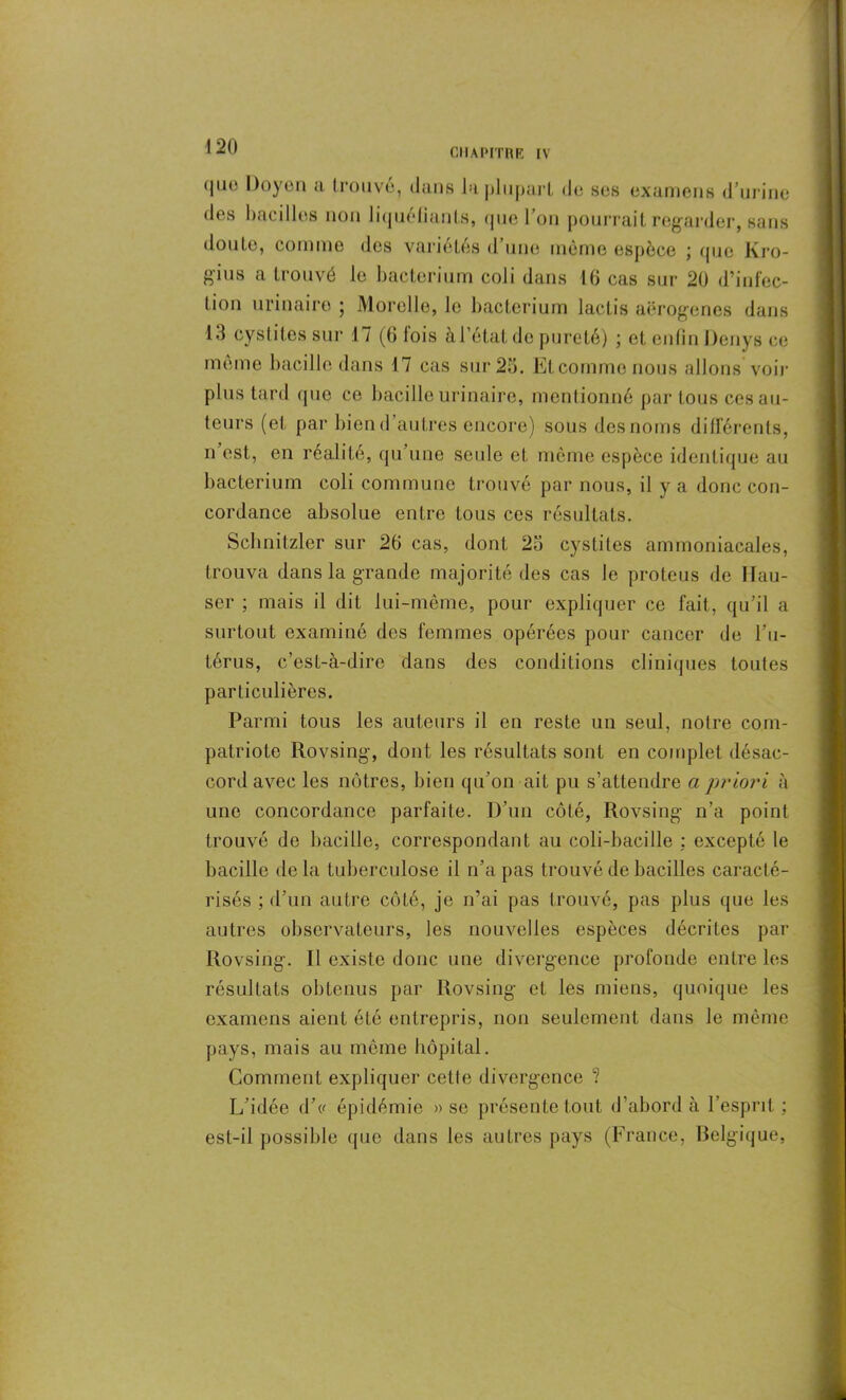 CHAPITRE IV (|iio Doyen a trouve, dans la plupart de ses examens d urine des bacilles non liquéfiants, que Ton pourrait regarder, sans doute, comme des variétés cl une meme espèce ; que Kro- gius a trouvé le bacterium coli dans 16 cas sur 20 d’infec- tion urinaire ; Morelle, le bacterium lactis aërogenes dans 13 cystites sur 17 (6 fois à l’état de pureté) ; et enfin Denys ce même bacille dans 17 cas sur 25. Et comme nous allons'voir plus tard que ce bacille urinaire, mentionné par tous ces au- teurs (et par bien d’autres encore) sous des noms différents, n est, en réalité, qu une seule et même espèce identique au bacterium coli commune trouvé par nous, il y a donc con- cordance absolue entre tous ces résultats. Schnitzler sur 26 cas, dont 25 cystites ammoniacales, trouva dans la grande majorité des cas le proteus de Hau- ser ; mais il dit lui-même, pour expliquer ce fait, qu’il a surtout examiné des femmes opérées pour cancer de l’u- térus, c’est-à-dire dans des conditions cliniques toutes particulières. Parmi tous les auteurs il en reste un seul, notre com- patriote Rovsing, dont les résultats sont en complet désac- cord avec les nôtres, bien qu’on ait pu s’attendre a priori à une concordance parfaite. D’un côté, Rovsing- n’a point trouvé de bacille, correspondant au coli-bacilie : excepté le bacille delà tuberculose il n’a pas trouvé de bacilles caracté- risés ; d’un autre côté, je n’ai pas trouvé, pas plus que les autres observateurs, les nouvelles espèces décrites par Rovsing. Il existe donc une divergence profonde entre les résultats obtenus par Rovsing et les miens, quoique les examens aient été entrepris, non seulement dans le même pays, mais au même hôpital. Comment expliquer celte divergence ? L’idée d’c épidémie » se présente tout d’abord à 1 esprit ; est-il possible que dans les autres pays (France, Belgique,