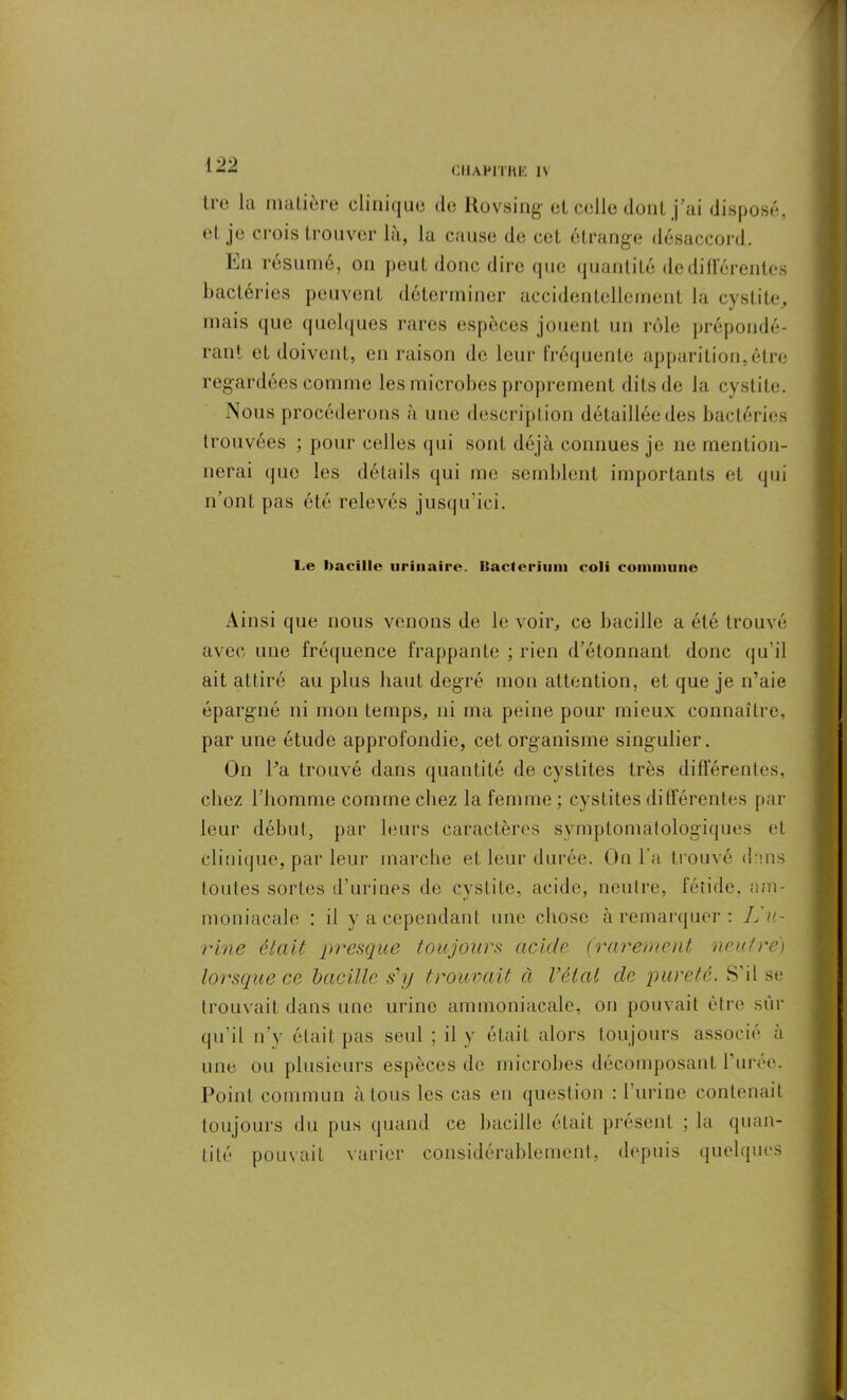 [22 CHAPITRE I\ Iro la matière clinique de Rovsing et celle dont j’ai disposé, et je crois trouver là, la cause de cet étrange désaccord. En résumé, on peut donc dire que quantité dedillerenles bactéries peuvent déterminer accidentellement la cystite, mais que quelques rares espèces jouent un rôle prépondé- rant et doivent, en raison de leur fréquente apparition,être regardées comme les microbes proprement dits de la cystite. Nous procéderons à une description détaillée des bactéries trouvées ; pour celles qui sont déjà connues je ne mention- nerai que les détails qui me semblent importants et qui n’ont pas été relevés jusqu’ici. Le bacille urinaire. Racteriuin coli commune Ainsi que nous venons de le voir, ce bacille a été trouvé avec une fréquence frappante ; rien d’étonnant donc qu’il ait attiré au plus liant degré mon attention, et que je n’aie épargné ni mon temps, ni ma peine pour mieux connaître, par une étude approfondie, cet organisme singulier. On Pa trouvé dans quantité de cystites très différentes, chez l’homme comme chez la femme ; cystites différentes par leur début, par leurs caractères symptomatologiques et clinique, par leur marche et leur durée. On l’a trouvé dans toutes sortes d’urines de cystite, acide, neutre, fétide, am- moniacale : il y a cependant une chose à remarquer: L u- rine était presque toujours acide (rarement neutre) lorsque ce bacille sjj trouvait à Vêlai de pureté. S il se trouvait dans une urine ammoniacale, on pouvait être sûr qu’il n’y était pas seul ; il y était alors toujours associé à une ou plusieurs espèces de microbes décomposant Purée. Point commun à tous les cas en question : l’urine contenait toujours du pus quand ce bacille était présent ; la quan- tité pouvait varier considérablement, depuis quelques