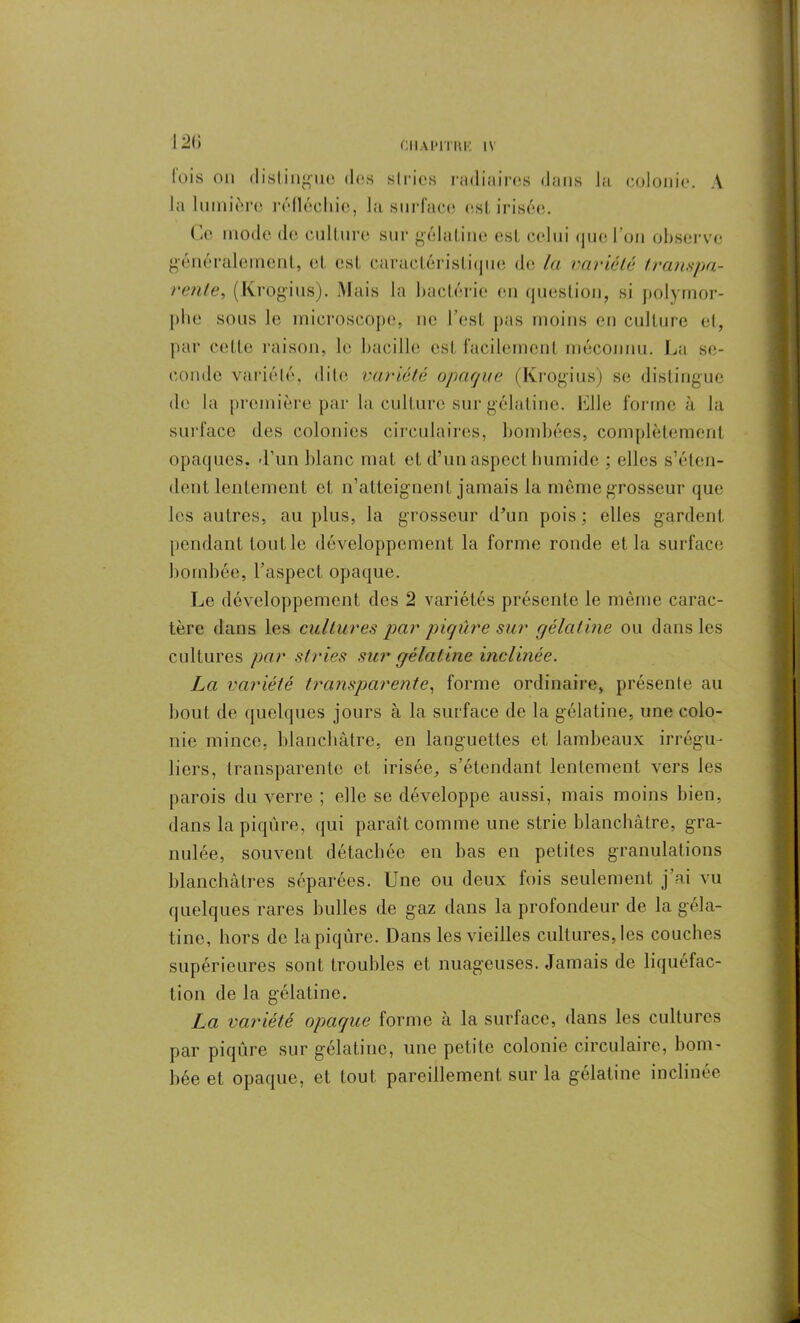 121» fois on distingue des stries radiaires dans la colonie. A la lumière réfléchie, la surface est irisée. Ce mode de culture sur gélat ine est, celui que l’on observe généralement, el est, caractéristique de la variété transpa- rente, (Krogius). Mais la bactérie en question, si polymor- phe sous le microscope, ne l’est pas moins en culture et, par cette raison, le bacille est facilement méconnu. La se- conde variété, dite variété opaque (Krogius) se distingue de la première par la culture sur gélatine. Elle forme à la surface des colonies circulaires, bombées, complètement opaques, d’un blanc mat et d’un aspect humide ; elles s’éten- dent lentement cl n’atteignent jamais la même grosseur que les autres, au plus, la grosseur d’un pois ; elles gardent pendant tout le développement la forme ronde et la surface bombée, l’aspect opaque. Le développement des 2 variétés présente le même carac- tère dans les cultures par piqûre sur gélatine ou dans les cultures par stries sur gélatine inclinée. La variété transparente, forme ordinaire, présente au bout de quelques jours à la surface de la gélatine, une colo- nie mince, blanchâtre, en languettes et lambeaux irrégu- liers, transparente et irisée, s’étendant lentement vers les parois du verre ; elle se développe aussi, mais moins bien, dans la piqûre, qui paraît comme une strie blanchâtre, gra- nulée, souvent détachée en bas en petites granulations blanchâtres séparées. Une ou deux lois seulement j’ai vu quelques rares bulles de gaz dans la profondeur de la géla- tine, hors de la piqûre. Dans les vieilles cultures, les couches supérieures sont troubles et nuageuses. Jamais de liquéfac- tion de la gélatine. La variété opaque forme à la surface, dans les cultures par piqûre sur gélatine, une petite colonie circulaire, bom- bée et opaque, et tout pareillement sur la gélatine inclinée